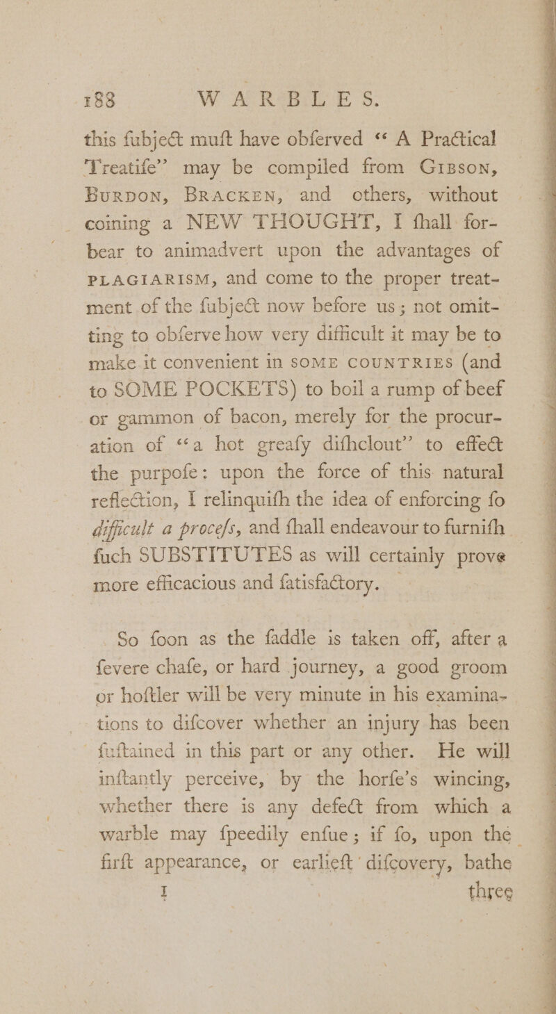 this fubjec&amp;t muft have obferved “* A Practical ‘Treatife’’ may be compiled from Gusson, Burpon, Bracken, and others, without coining a NEW THOUGHT, I fhall for- bear to animadvert upon the advantages of PLAGIARISM, and come to the proper treat- ment of the fubject now before us; not omit- ting to obferve how very difficult it may be to make it convenient in SOME COUNTRIES (and to SOME POCKETS) to boil a rump of beef or gammon of bacon, merely for the procur- ation of ‘“‘a hot greafy difhclout” to effec the purpofe: upon the force of this. natural reflection, I relinquith the idea of enforcing fo dificult a proce/s, and {hall endeavour to furnifh fuch SUBSTITUTES as will certainly prove more efficacious and fatisfaGtory. _ So foon as the faddle is taken off, after a fevere chafe, or hard journey, a good groom or hoftler will be very minute in his examina- tions to difcover whether an injury has been ' fuftained in this part or any other. He will inftantly perceive, by the horfe’s wincing, whether there is any defeCt from which a warble may fpeedily enfue; if fo, upon the firft appearance, or earlieft’ difcovery, bathe i three