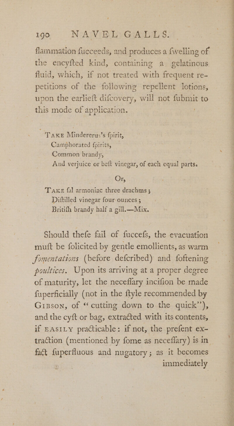 flammiation fucceeds, and produces a fwelling of the encyfted kind, containing a gelatinous fluid, which, if not treated with eae re- petitions of the following repellent lotions, pon the earheft difcovery, will not fubmit to this mode of application. Take Mindererus’s fpirit, Camphorated fpirits, — Common brandy, And verjuice or beit vinegar, of each equal parts. Oy. TAKE fal armoniac three drachms ; Diftilled vinegar four ounces 3 Britifh brandy half a gill, —Mix. Should thefe fail of fuccefs, the evacuation mutt be folicited by gentle emollients, as warm fomentattons (before defcribed) and foftening poultices. Upon its arriving at a proper degree of maturity, let the neceflary incifion be made - fuperficially (not in the ftyle recommended by Gisson, of “cutting down to the quick’’), and the cyft or bag, extracted with its contents, if EASILY practicable: if not, the prefent ex- traction (mentioned by fome as neceflary) is in fact {fuperfluous and nugatory; as it becomes immediately eS ee ee oe