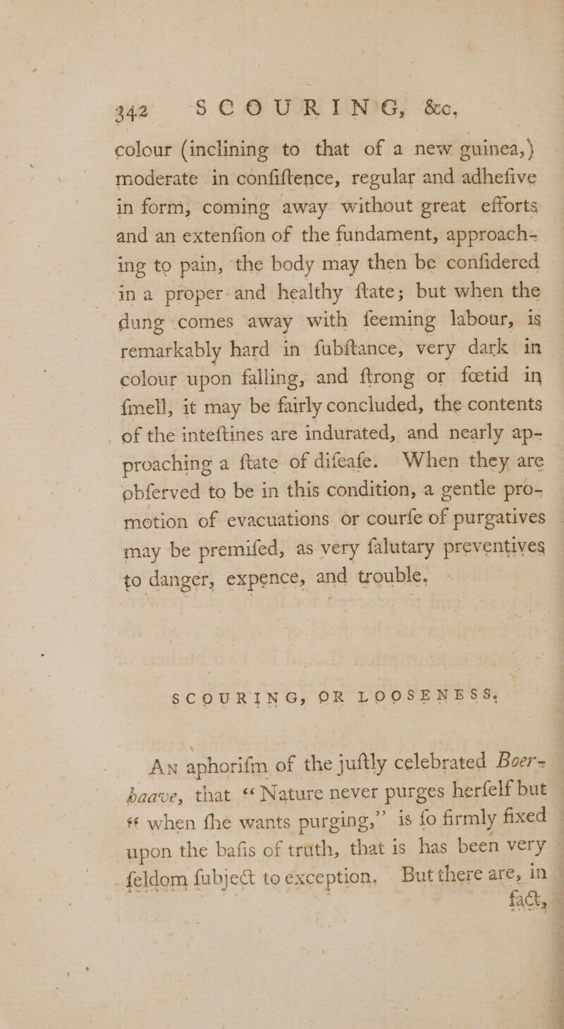 colour (inclining to that of a new guinea, ) moderate in confiftence, regular and adhefive in form, coming away without great efforts and an extenfion of the fundament, approach- ing to pain, the body may then be confidered ‘ina proper and healthy ftate; but when the dung comes away with feeming labour, is remarkably hard in fubftance, very dark in- colour upon falling, and ftrong or fcetid in fmell, it may be fairly concluded, the contents _ of the inteftines are indurated, and nearly ap- proaching a ftate of difeafe. When they are obferved to be in this condition, a gentle pro- motion of evacuations or courfe of purgatives _ may be premifed, as very falutary preventives to danger, expence, and trouble, SCOURING, OR LOOSENESS, AN aphorifm, of the juftly celebrated Boer= baave, that ‘* Nature never purges herfelf but | ** when fhe wants purging,” is fo firmly fixed © upon the bafis of truth, that is has been very _feldom fubje&t toexception, But there are, in © | | ; fact,