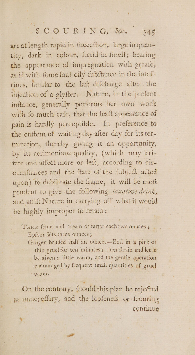 $.C.0 U RIN G08. Gag are at length rapid in fucceflion, large in quan- | tity, dark in colour, fcetid in fmell; bearing the appearance of impregnation with greate, as if with fome foul oily fubftance in the intef- tines, fimilar to the laf difcharge after the injection of a glyfter: Nature, in the prefent inftance, generally performs her own work with fo much eafe, that the leatt appearance of © pain is hardly perceptible. In preference to the cuftom of waiting day after day for its ter- mination, thereby giving it an opportunity, by its acrimonious quality, (which may irri- ‘tate and afte¢t mere or lefs, according tO cir cumftances and the ftate of the fubject acted upon ) to debilitate the frame, it will be mott prudent to give the following laxative drink, and aflift Nature in carrying off what it would be highly improper to retain: : Take fenna and cream of tartar each two ounces; . Epfom falts three ounces 5 Ginger bruifed half an ounce.—Boil in a pint of thin gruel for ten minutes; then itrain and let it be given a little warm, and the gentle operation encouraged by ae {mall quantities of gruel ‘water. | | _ Qn the contrary, fhould this plan be rejected as unneceflary, and the loofenefs or {couring » continue