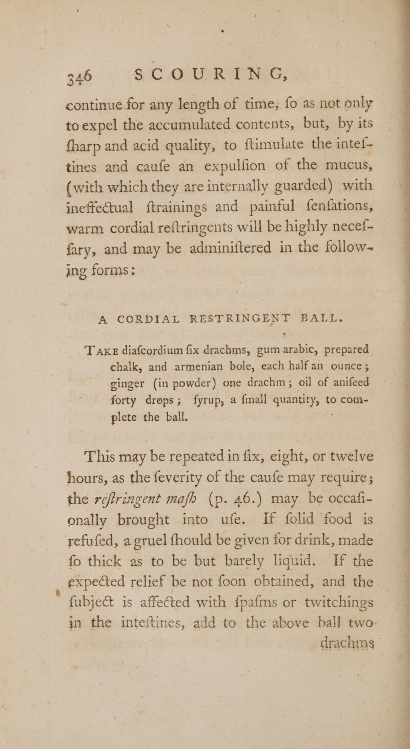 a6 ~» SCOURING, continue for any length of time, fo as not only toexpel the accumulated contents, but, by its {harp and acid quality, to ftimulate the intef- tines and caufe an expulfion of the mucus, (with which they are internally guarded) with ineffectual ftrainings and painful fenfations, warm cordial reftringents will be highly necef- fary, and may be adminiftered in the follow- ing forms: : \ my A CORDIAL RESTRINGENT BALL. Take diafcordium fix drachms, gum arabic, prepared chalk, and armenian bole, each half an ounce; ginger (in powder) one drachm ; oil of anifeed forty drops; fyrup, a {mall quantity, to com- plete the ball, | ae This may be repeated in fix, eight, or twelve hours, as the feverity of the caufe may require; the reftringent mafb (p. 46.) may be occafi- onally brought into ufe. If folid food is yefufed, a gruel fhould be given for drink, made fo thick as to be but barely liquid. If the * fabjet is affected with fpafms or twitchings