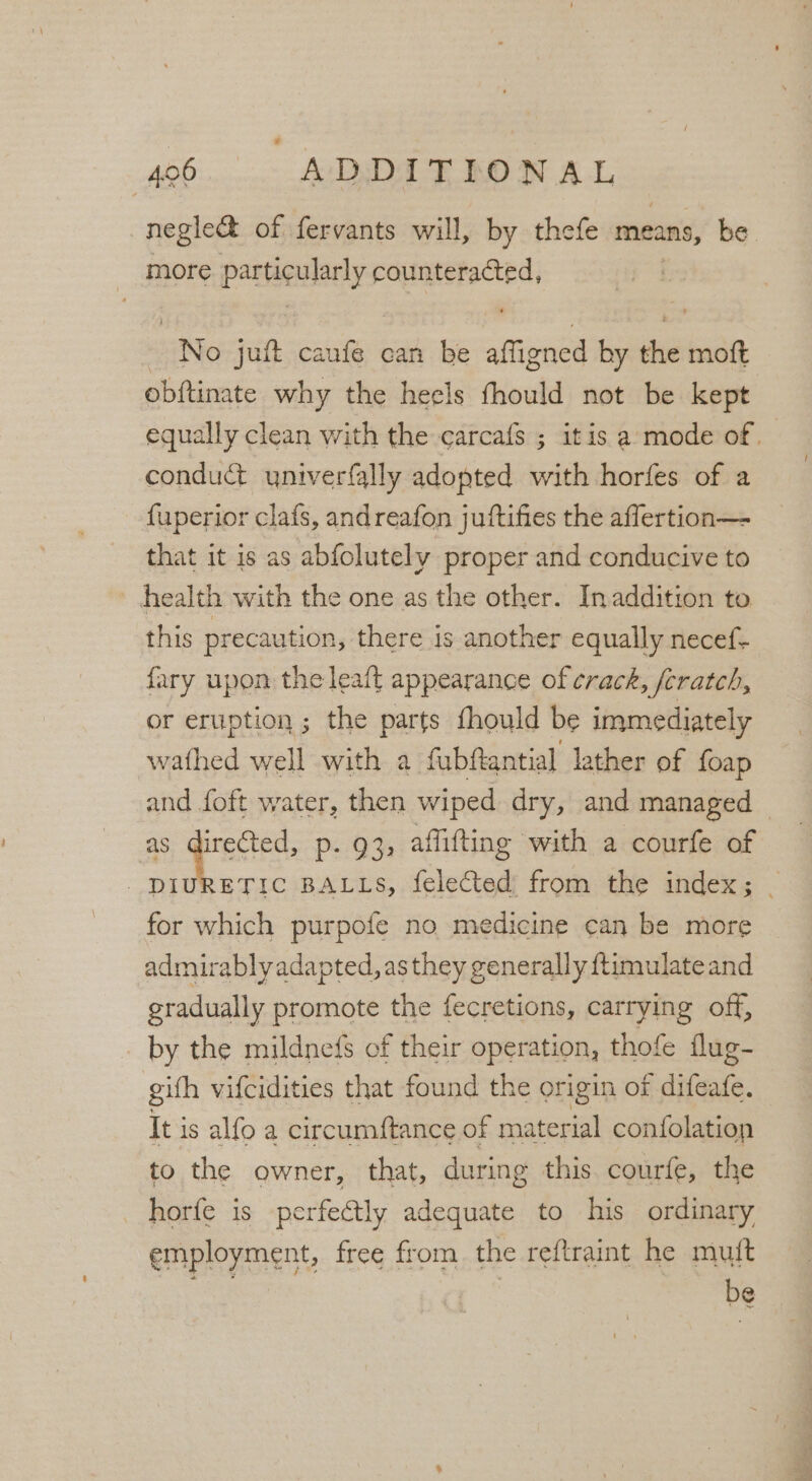 negle&amp; of fervants will, by thefe piainy: be _ more Paney fa sisnsiiii | No jut caufe can be stint by the motft obftinate why the heels fhould not be kept equally clean with the carcafs ; itis a mode of. : conduct yniverfally adopted with horfes of a fuperior clafs, andreafon juftifies the aflertion— that it is as abfolutely proper and conducive to health with the one as the other. Inaddition to this precaution, there is another equally necef- fary upon the leaft appearance of crack, fcratch, or eruption; the parts fhould be immediately wathed well with a fubftantial lather of foap and foft water, then wiped dry, and managed © : hats p- 93, aflifting with a courfe of | DIURETIC BALLS, felected: from the index; _ for which purpofe no medicine can be more admirably adapted, as they generally ftimulate and gradually promote the fecretions, carrying off, . by the mildnefs of their operation, thofe flug- gifh vifcidities that found the origin of diiaen, It j is alfo a circumftance of material confolation to the owner, that, during this. courfe, the horfe is perfectly adequate to his ordinary employment, free from the reftraint he mutt cn. | be