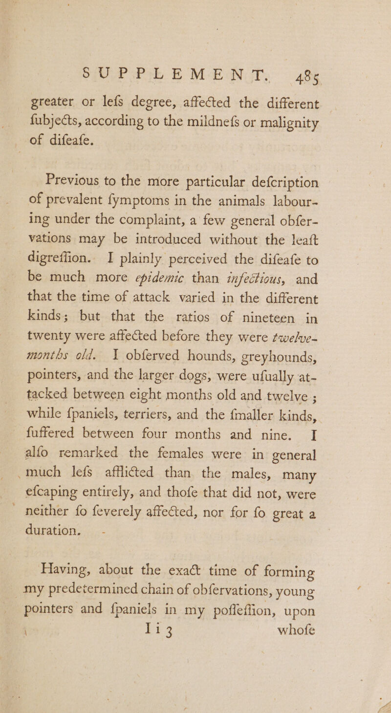oe Prk EME UT, 48% greater or lefs degree, affected the different fubjects, according to the mildnefs or malignity of difeafe. Previous to the more particular defcription of prevalent fymptoms in the animals labour- ing under the complaint, a few general obfer- vations may be introduced without the leaft digreffion. I plainly perceived the difeafe to be much more epidemic than infectious, and that the time of attack varied in the different kinds; but that the ratios of nineteen in twenty were affected before they were ¢we/ve- months old. 1 obferved hounds, greyhounds, pointers, and the larger dogs, were ufually at- tacked between eight months old and twelve ; while {paniels, terriers, and the fmaller kinds, _ fuffered between four months and nine. I alfo remarked the females were in general much lefs afflicted than the males, many efcaping entirely, and thofe that did not, were ' neither fo feverely affected, nor for fo great a duration, Having, about the exact time of forming my predetermined chain of obfervations, young pointers and fpaniels in my poffeffion, upon bes vs, Lig whofe