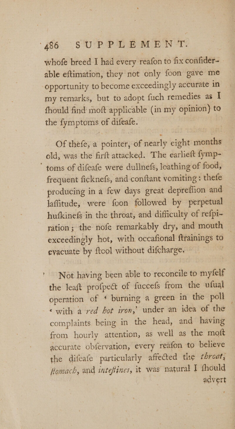 whofe breed I had every reafon to fix confider- ~ able eftimation, they not only foon gave me opportunity to become exceedingly accurate in my remarks, but to adopt fuch remedies as I fhould find moft applicable (in my opinion) to the fymptoms of difeafe. | Of thefe, a pointer, of nearly eight months old, was the firft attacked. The earlieft fymp- frequent ficknefs, and conftant vomiting : thefe producing in a few days great depreffion and laffitude, were foon followed by perpetual hufkinefg in the throat, and difficulty of refpi- ration; the nofe remarkably dry, and mouth : exceedingly hot, with occafional ftrainings to evacuate by ftool without difcharge. Not having been able to reconcile to myfelf the leaft profpedct of fuccefs from the ufual operation of § burning a green in the poll ‘with a red hot iron,’ under an idea of the complaints. being in the head, and having from hourly attention, as well as the moft accurate obfervation, every reafon to believe — the difeafe particularly affected the throat, fomach, and inteflines, it was natural I fhould advert —