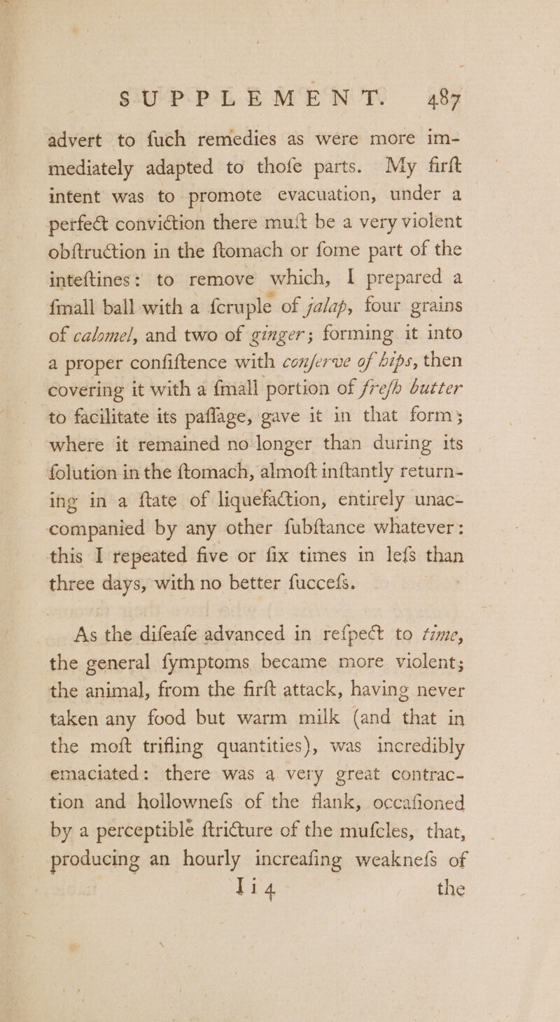 advert to fuch remedies as were more im- mediately adapted to thofe parts. My firft intent was to. promote evacuation, under a perfe&amp; conviction there mutt be a very violent obftruction in the ftomach or fome part of the inteftines: to remove which, I prepared a {mall ball with a feruple of jalap, four grains of calomel, and two of ginger; forming it into a proper confiftence with conjerve of hips, then covering it with a {mall portion of fre/b butter to facilitate its paflage, gave it in that forms where it remained no longer than during its folution in the ftomach, almoft inftantly return- ing in a ftate of liquefaction, entirely unac- companied by any other fubftance whatever : this I repeated five or fix times in lefs than three days, with no better fucceds. As the difeafe advanced in refpect to rime, the general fymptoms became more violent; the animal, from the firft attack, having never taken any food but warm milk (and that in the moft trifling quantities), was incredibly emaciated: there was a very great contrac- tion and hollownefs of the flank, occafioned by a perceptible ftri€ture of the mufcles, that, producing an hourly increafing weaknefs of Pia the