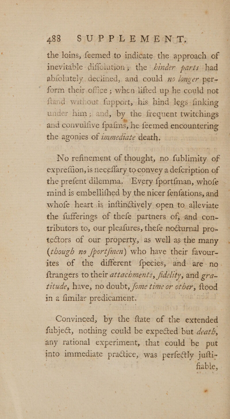 the loins, feemed to indicate the approach of inevitable - diffoiution; the Amder parts ‘had abiolutely. deciined, and could x longer per- form their office ; when lifted up he could not fiand. without hippies his hind legs finking under him ; and, by. the frequent twitchings © and convulfive fpafins, he feemed encountering the agonies of t tmmediat e death, | No refinement of thought, no fublimity of exprefiion, is neceflary to convey a defcription of the prefent dilemma, ‘Every fportfman, whofe mind is embellithed by the nicer fenfations, and whofe heart .is inftin@ively open. to, alleviate the fufferings of thefe partners of, and con- tributors to, our pleafures, thefe noGurnal pro- tectors of our property, as well as the many (though na fportfi men) who have their favour~ ites of the different {pecies, and. are - no » ftrangers to their attachments, fidelity, and gra- titude, have, no doubt , fame time or ober, sre in a fimilar predicament. | Convinced, by the ftate of the extended fubjedt, nothing could be expected but death, any rational experiment, that could be put into immediate practice, was perfectly jufti- fiable,
