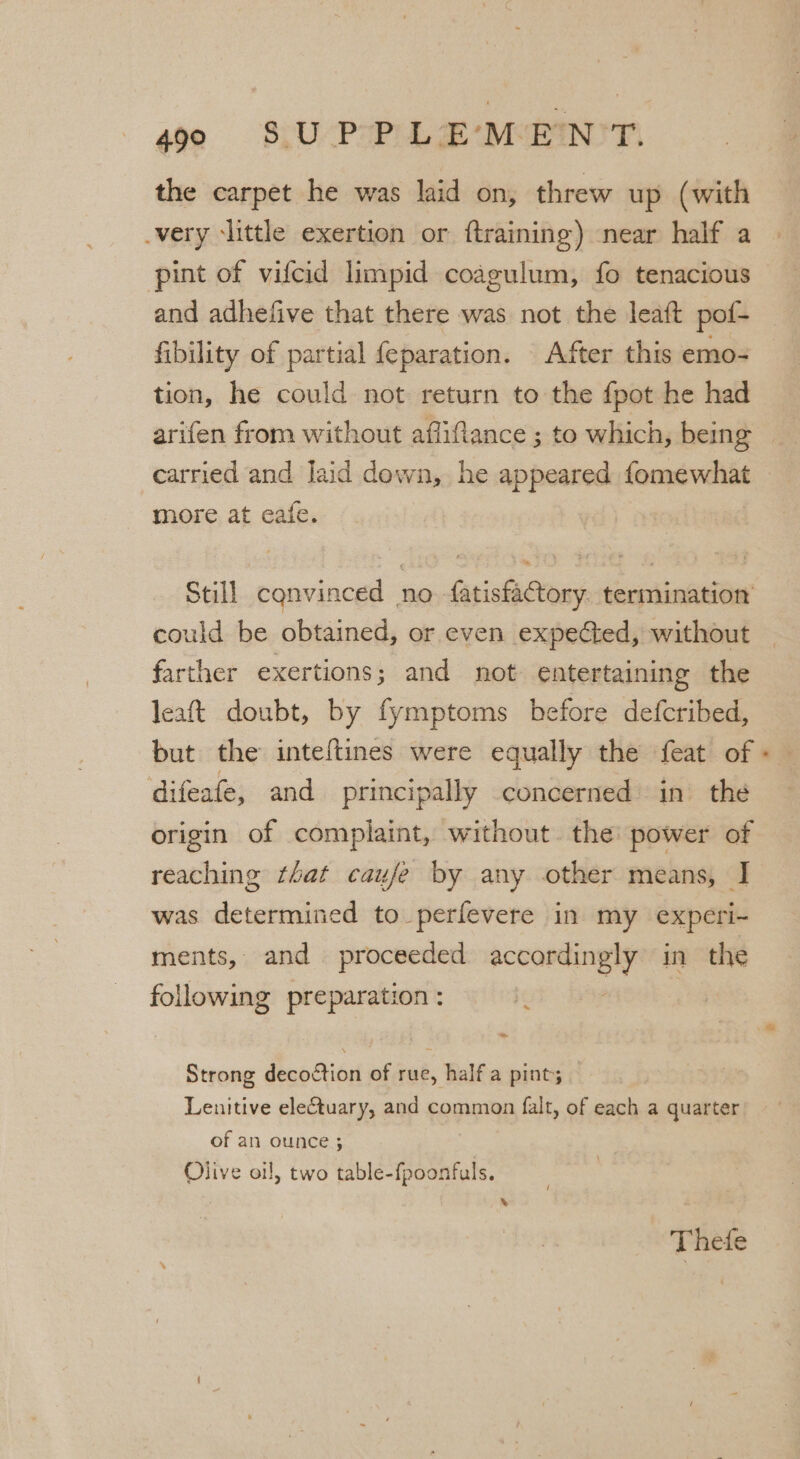 the carpet he was laid on, threw up (with _very ‘little exertion or ftraining) near half a pint of vifcid limpid coagulum, fo tenacious and adhefive that there was not the leaft pof- fibility of partial {eparation. After this emo- tion, he could not return to the fpot he had arifen from without afliflance ; to which, being carried and laid down, he appeared fomewhat more at eafe. Still convinced . no farisae ions termination ould be obtained, or even expected, without ps exertions; and not entertaining the leat doubt, by fymptoms before defcribed, but the inteftines were equally the feat of difeafe, and principally concerned in the origin of complaint, without. the power of reaching that caufe by any other means, I was determined to perfevere in my experi- ments, and proceeded sail ein in the following preparation : bod Strong decoction of rue, half a pint; — Lenitive electuary, and common falt, of each a quarter of an ounce ; Olive oil, two table-fpoonfuls. » Thete