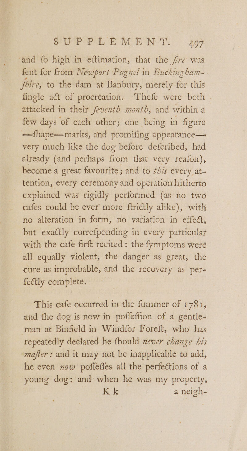 ‘and fo high in eftimation, that the fre was fent for from Newport Pagnel in Buckingham-. rire, to the dam at Banbury, merely for this fingle act of procreation. ‘Thefe were both - attacked in their feventh month, and within a few days of each other; one being in figure —fhape—marks, and promifing appearance— very much like the dog before defcribed, had already (and perhaps from that very reaton), become a great favourite ; and to zs every at- tention, every ceremony and operation hitherto explained was rigidly performed (as no two cafes could be ever more ftrictly alike), with no alteration in form, no variation in effect, but exactly correfponding in every particular with the cafe firft recited : the fymptoms were all equally violent, the danger as great, the cure as improbable, and the recovery as per- fectly complete. This cafe occurred in the fummer of 1781, and the dog is now in poflefiion of a gentle- ‘man at Binfield in Windfor Foreft, who has repeatedly declared he fhould never change bis mafter : and it may not be inapplicable to add, he even now pofleffes all the perfections of a young dog: and when he was my property, Kk a neigh-