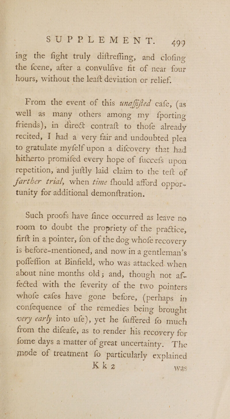 SUP PY eT BG ing the fight truly diftreffing, and clofing the {cene, after a convulfive fit of near four hours, without the leaft deviation or relief. From the event of this unafifed cafe, (as well as many others among my {porting friends), in direét contraft to thofe already recited, I had a very fair and undoubted plea to gratulate myfelf upon a difcovery that had hitherto promifed every hope of fuccefs upon repetition, and juftly laid claim to the teft of farther trial, when time thould afford oppor-~ tunity for additional demontftration. | Such proofs have fince occurred as leave no room to doubt the propriety of the prattice, firft in a pointer, fon of the dog whofe recovery is before-mentioned, and now ina gentleman’s poffeffion at Binfield, who was attacked. when about hine months old; and, though not af. fected with the feverity of the two pointers whofe cafes have gone before, (perhaps in confequence of the remedies being brought very early into ufe), yet he fuffered fo much from the difeafe, as to render his recovery for fome days a matter of great uncertainty. The _ mode of treatment {0 particularly explained | Ke leg was