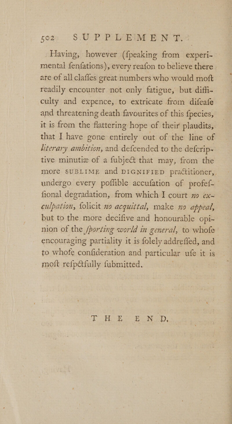 som S.UP PLEIM ENT. Having, however ({peaking from experi- mental {enfations), every reafon to believe there are of all clafles great numbers who would moft readily encounter not only fatigue, but diffi- culty and expence, to extricate from difeafe and threatening death favourites of this {pecies, it is from the flattering hope of their plaudits, that I have gone entirely out of the line of _ kterary ambition, and de{cended to the defcrip~ tive minutie of a fubject that may, from the more SUBLIME and DIGNIFIED practitioner, undergo every poffible accufation of profef- fional degradation, from which I court no ex- culpation, {olicit no acquittal, make no appeal, - but to the more decifive and honourable opi- nion of the /porting world in general, to whofe encouraging partiality it 1s folely addreffed, and to whofe confideration and particular ufe it is moft refpétfully fubmitted. T HES EoD,