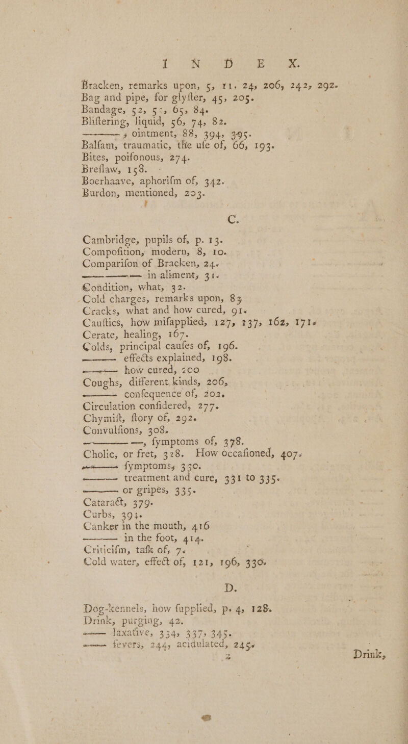 1 AD ay ee Bracken, remarks upon, 5, 11, 245 206) 242, 292. Bag and pipe, for glyfler, 45, 205. Bandage, 52, 55, 65, 84. Bliftering, liquid, 56, 74, 82. x Ointment, 88, 394, 395. Balfam, traumatic, the ule of, 66, 193. Bites, poe 274. Breflaw, 158. Boerhaave, aphorifm of, 342. Burdon, mentioned, 203. ; ie Cambridge, pupils of, p. 1 Compofition, modern, 8, Io. Comparifon of Bracken, 24. — in aliment, 31+ Condition, what, 32. -Cold charges, remarks upon, 83 Cracks, what and how cured, gr. Cauftics, how mifapphed, 127, 137, 162, 171« Cerate, healing, 167. Colds, principal caufes of, 196. effects explained, 198. how cured, z0o Caiees ditferent kinds, 206, confequence of, 202, Circulation confidered, 277. Chymiit, ftory of, 292. Convulfions, 308. ———— —, fymptoms of, 378. Cholic, or ies, 328. How occafioned, 407. fymptoms,. 330. treatment. and cure, 331 to 335. | or gripés, 335. Cataract, 379- Curbs, 394. Canker in the mouth, 416 in the foot, 414. Criticifm, tafk of; 7. Cold water, effect of, 1215 196 330% D. Dog-kennels, how fupplied, ps 4, 128. Dnnk, purging, 42. ‘ la xative, 3345 3375 345. women fevers, 244, acidulated, 2456
