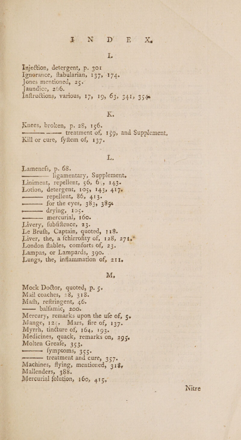 Injection, detergent, p. 301 Ienorance, ftabularian, 137, 174. Jones mentioned, 25. tN 266. Inftrutions, various, 17, 19, 63, 341) 3540 K. Knees, broken, p. 28, 156. von treatment of, 159, and Supplement, Kill or cure, fyftem of, 137. L. Lamenefs, p. 68. 7 ~~. ligamentary, Supplement. Liniment, repellent, 56, 6, 143. Lotion, detergent, 105) 143, 417« repellent, 86, 413. — -——— for the eyes, 383, 385% o——— drying, 105. mercurial, 160. Livery, fubfiftence, 23. Le Brufh, Captain, quoted, 118. Liver, the, a {chirrofity of, 128, 271° London ftables, comforts of, 23. Lampas, or Lampards, 390. Lungs, the, inflammation of, 211, M, Mock Dottor, quoted, p. 5. Mail coaches, 28, 318. Math, reftringent, 46, balfamic, 200. Mercury, remarks upon the ufe of, g» Mange, 125, Mars, fire of, 137. Myrrh, tincture of, 164, 193, Medicines, quack, remarks on, 295s Molten Greafe, 353, fymptoms, 355. -—-—— treatment and cure, 357. Machines, flying, mentioned, 318, Mallenders, 388. Mercurial folution, 160, 415, Nitre
