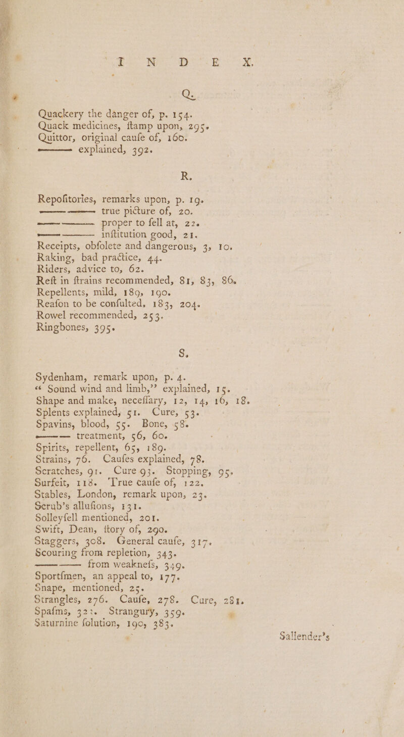 Quackery the danger of, p. 164. Quack medicines, ftamp upon, 295. Quittor, original caufe of, 160. —— explained, 392. R. Repofitories, remarks upon, p. 19. true picture of, zo. proper to fell at, 22. inftitution good, 21. Receipts, obfolete and dangerous, 3, 10. Raking, bad practice, 44. Riders, advice to, 62. Reft in ftrains recommended, 81, 83, 86. Repellents, mild, 189, 190. Reafon to be confulted, 183, 204. Rowel recommended, 253. Ringbones, 395. were arora Pass S; Sydenham, remark upon, «¢ Sound wind and limb,”’ explained, 19. Shape and make, neceflary, 12, 14, 16, 18. Splents explained, 51. Cure, 53. Spavins, blood, 55. Bone, 58. -———-— treatment, 56, 60. Spirits, repellent, 65, 189. Strains, 76. Caufes explained, 78. Scratches, gt. Cure g3. Stopping, gs. Sureit, 118. True taufe of, 122. Stables, London, remark upon, 23. Serub’s allufions, 131. Solleyfell mentioned, 201. Swift, Dean, itory of, 290. Staggers, 308. General caufe, 317. Scouring from repletion, 343. from weaknefs, 349. Sportfmen, an appeal to, 177. _ Snape, mentioned, 25. Strangles, 276. Caufe, 278. Cure, 28%. Spafms, 323. Strangury, 359. # Saturnine folution, 190, 383. Sallender’s
