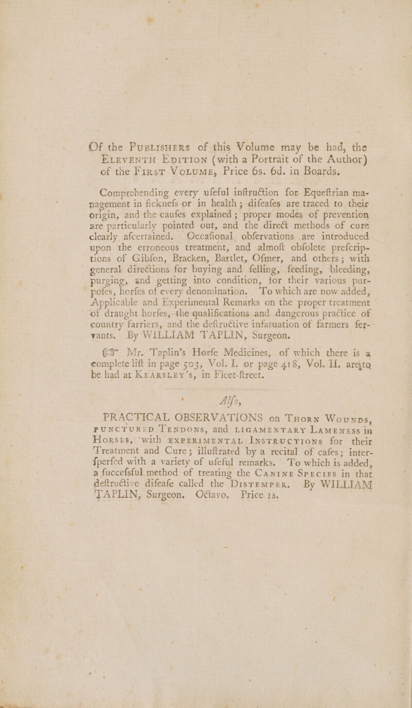 Of the Puetrsuers of this Volume may be had, the ELEvENTH Epition (with a Portrait of the Author) of the First Voitume, Price 6s. 6d. in Boards. Comprehending every ufeful inftruction for Equeftrian ma- nagement in ficknefs or in health ; difeafes are traced to their origin, and the caufes explained ; proper modes of prevention are particularly pointed out, and the dire€t methods of cure clearly afcertained. - Occafional, obfervations are introduced upon the erroneous treatment, and almoft obfolete prefcrip- tions of Gibfon, Bracken, Bartlet, Ofmer, and others; with - general direCtions for buying and felling, feeding, bleeding, purging, and getting into condition, for their various pur-  pofes, horfes of every denomination. ‘To which are now added, Applicable and Experimental Remarks on the proper treatment of draught horfes, the qualifications and dangerous practice of country farriers, and the defiru¢tive infatuation of farmers fer-- vants. By WILLIAM TAPLIN, Surgeon. fs Mr. Taplin’s Horfe Medicines, of which there is a complete lift in page 503, Vol. I. or page 418, Vol. 11. arejta be had at KeArsury’s, in Ficet-ftreet. | AI, PRACTICAL OBSERVATIONS on Tuorn Wounps, PUNCTURED TENDONS, and LIGAMENTARY LAMENESS in Horses, ‘with expeRiMENTAL Instructions for their ‘Treatment and Cure; illuftrated by a recital of cafes; inter- {perfed with a variety of ufeful remarks. To which is added, a fuccefsful method of treating the Canine Species in that deftru@tive difeafe called the Disremprr, By WILLIAM 'FAPLIN, Surgeon. Oétavo. Price 1s, BS