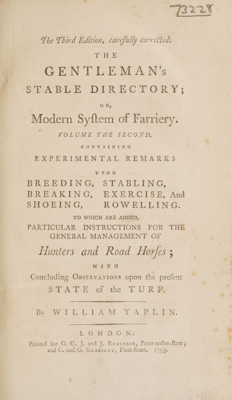 The Third Edition, Carefully torréted : THE GENTLEMAN’s STABLA DIRECTORY OR, Modern Syftem of Farriery. tS FOLUME SHE SECOND CONTAINING EXPERIMENTAL REMARKS BREEDING, STABLING, BREAKING, EXERCISE, And SHOEING, ROWELLING. - TO WHICH ARE ADDED, | PARTICULAR INSTRUCTIONS FOR THE GENERAL MANAGEMENT OF Hunters and Road HorJes ; wIiTH Concluding Ozssrrvations upon the prefent STATE of th TURF. fie CL PAM OT AB Ls: JOAN vDe,O UN: Printed for G. G. J. and J. Rosrnson, Pater-nofter-Row 3 and C. and G. Kearsziey, Fleet-flreet. 1793.