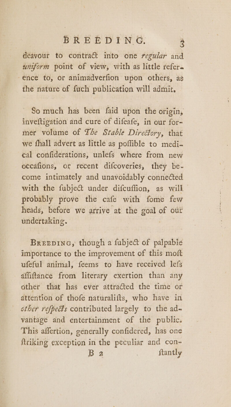 déavour to contra into one regular and umform point of view, with as little refer. ence to, or animadverfion upon others, as the nature of fuch publication will admit. So much has been faid upon the origin, inveftigation and cure of difeafe, in our for- mer volume of Tle Stable Direétory, that we fhall advert as little as poflible to medi- cal confiderations, unlefs where from new occafions, or recent difcoveries, they be- come intimately and unavoidably connected with the fubje@&amp;t under difcuffion, as will probably prove the cafe with fome few heads, before we arrive at the goal of our undertaking. | BreEeDInG, though a fubject of palpable importance to the improvement of this moft ufeful animal, feems to have received lefs affiftance from literary exertion than any other that has ever attracted the time or attention of thofe naturalifts, who have in other refpects contributed largely to the ad-~ vantage and entertainment of the public. This affertion, generally confidered, has one ftriking exception in the peculiar and con- B a | ftantly