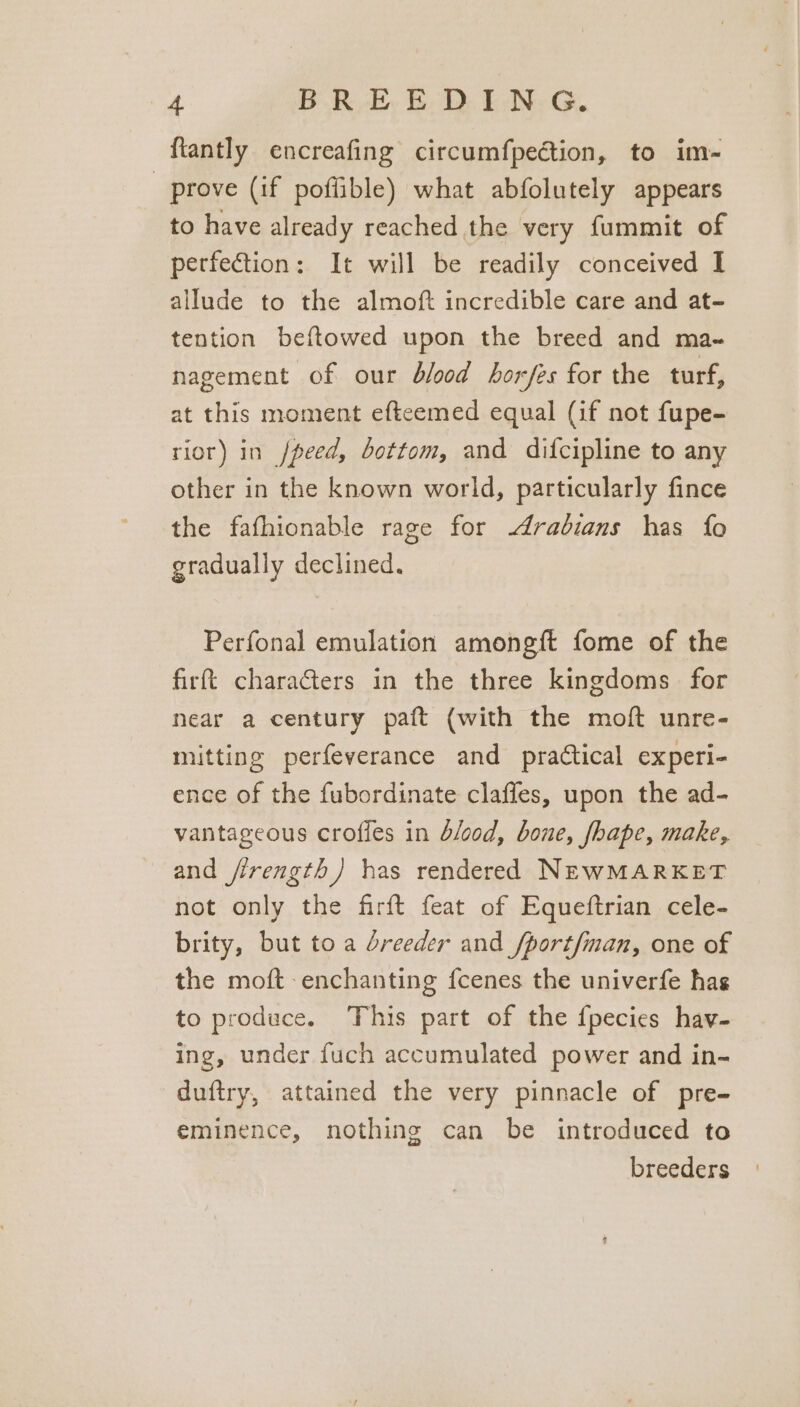 BRE, 6D: kG fiantly encreafing circumfpection, to im- prove (if poffible) what abfolutely appears to have already reached the very fummit of perfection: It will be readily conceived I allude to the almoft incredible care and at- tention beftowed upon the breed and ma- nagement of our blood horfes for the turf, at this moment efteemed equal (if not fupe- rior) in /peed, bottom, and difcipline to any other in the known world, particularly fince the fafhionable rage for radians has fo gradually declined. Perfonal emulation amongft fome of the firft chara@ers in the three kingdoms for near a century paft (with the moft unre- mitting perfeverance and practical experi- ence of the fubordinate claffes, upon the ad- vantageous crofles in blood, bone, fhape, make, and jirength) has rendered NEWMARKET not only the firft feat of Equeftrian cele- brity, but to a dreeder and /port/man, one of the moft enchanting fcenes the univerfe has to produce. This part of the fpecies hav- ing, under fuch accumulated power and in- duftry, attained the very pinnacle of pre- eminence, nothing can be introduced to breeders