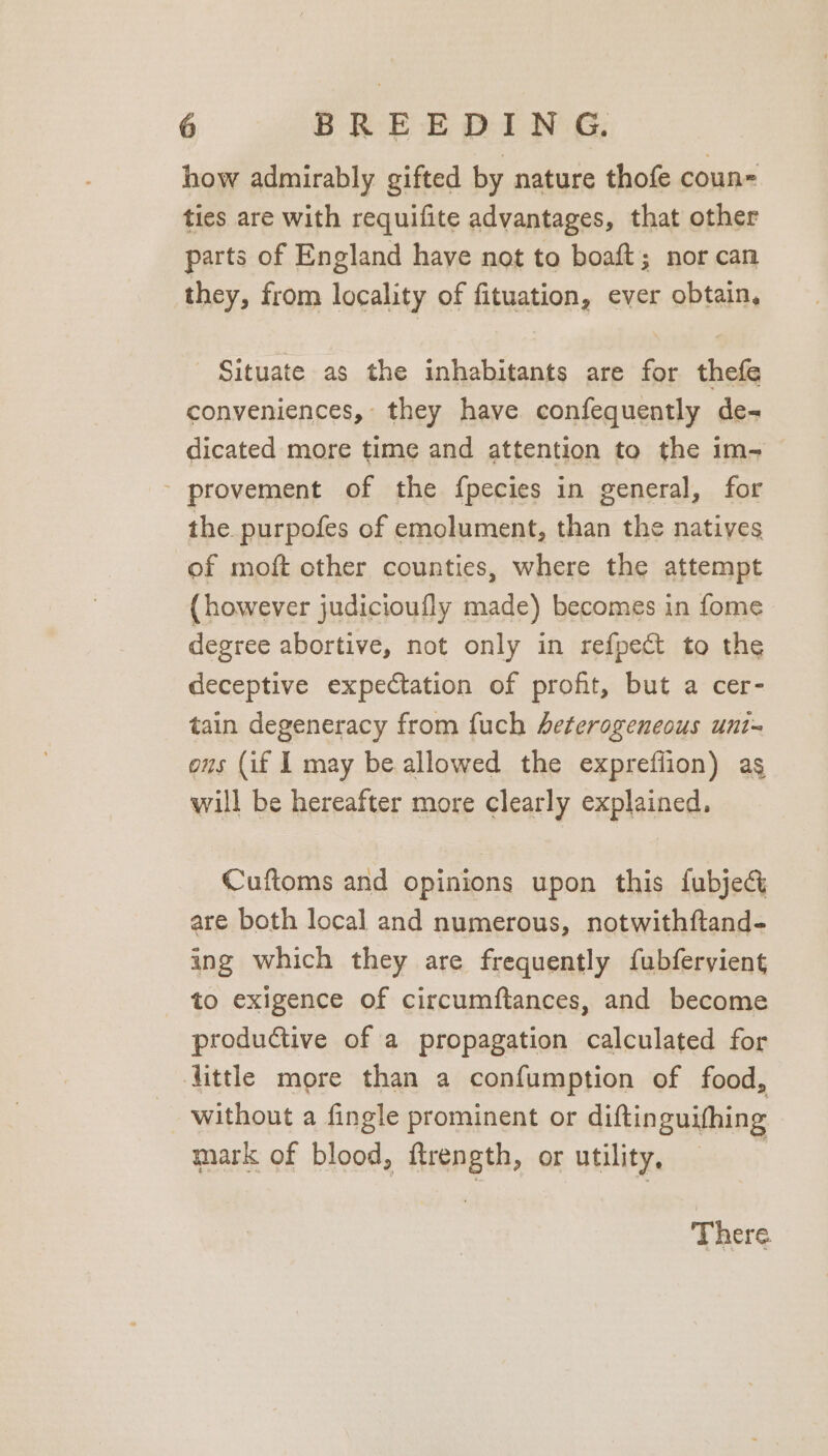 how admirably gifted by nature thofe coun ties are with requifite advantages, that other parts of England have not to boaft; nor can they, from locality of fituation, ever obtain, Situate as the inhabitants are for thefe conveniences, they have confequently de- dicated more time and attention to the im- - provement of the fpecies in general, for the purpofes of emolument, than the natives of moft other counties, where the attempt (however judicioufly made) becomes in fome degree abortive, not only in refpect to the deceptive expectation of profit, but a cer- tain degeneracy from fuch heterogeneous uni= ous (if I may be allowed the exprefiion) ag will be hereafter more clearly explained. Cuftoms and opinions upon this fubjeg are both local and numerous, notwithftand- ing which they are frequently fubferyient to exigence of circumftances, and become productive of a propagation calculated for little more than a confumption of food, without a fingle prominent or diftin guifhing mark of blood, ftrength, or utility, There.