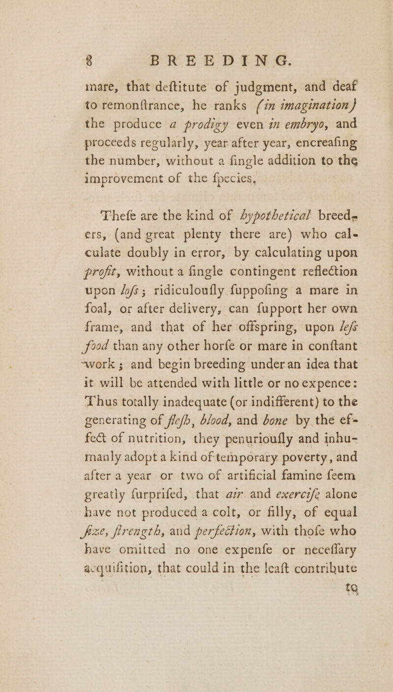inare, that deftitute of judgment, and deaf to remonftrance, he ranks (im imagination) the produce a prodigy even in embryo, and proceeds regularly, year after year, encreafing the number, without a fingle addition to the - improvement of the fpecies, Thefe are the kind of 4ypothetical breeds ers, (and great plenty there are) who cal- culate doubly in error, by calculating upon profit, without a fingle contingent reflection upon /ofs; ridiculoufly fuppofing a mare in foal, or after delivery, can fupport her own frame, and that of her offspring, upon /e/s food than any other horfe or mare in conftant ~work ; and begin breeding under an idea that it will be attended with little or no expence: Thus totally inadequate (or indifferent) to the generating of fle/b, blood, and bone by the ef fect of nutrition, they penurioufly and inhu- manly adopt a kind of temporary. poverty, and after a year or twa of artificial famine feem greatly furprifed, that az and exerci/e alone have not produced a colt, or filly, of equal fixe, firength, and perfection, with thofe who have omitted no one expenfe or neceflary acquifition, that could in the leaft contribute 9
