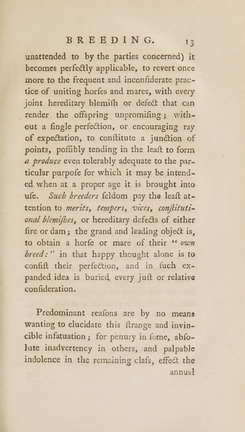 unattended to by the parties concerned) it becomes perfectly applicable, to revert once ‘more to the frequent and inconfiderate prac- tice of uniting horfes and mares, with every joint hereditary blemifh or defect that can render the offspring unpromifing; with- out a fingle perfection, or encouraging ray of expectation, to conftitute a junction of points, poflibly tending in the leaft to form @ produce even tolerably adequate to the par- ticular purpofe for which it may be intend- ed when at a proper age it is brought into ufe. Such breeders {eldom pay the leaft at- tention to merits, tempers, vices, conftituti~ onal blemifhes, or hereditary defects of either fire or dam; the grand and leading object is, to obtain a horfe or mare of their ‘‘ own breed:”’ in that happy thought alone is to confift their perfection, and in fuch ex-, panded idea is buried every juft or relative confideration. Predominant reafons are by no means wanting to elucidate this ftrange and invin- cible infatuation ; for penury in fome, abfo- lute inadvertency in others, and palpable indolence in the remaining clafs, effect the annual