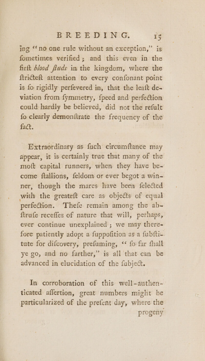 ing ‘no one rule without an exception,” is fometimes verified ; and this even in the firft blood fiuds in the kingdom, where the ftricteft attention to every confonant point is fo rigidly perfevered in, that the leaft de- viation from fymmetry, {peed and perfection could hardly be believed, did not the refult fo clearly demonfirate the frequency of the fact. Extraordinary as fuch circumftance may appear, it is certainly true that many of the moft capital runners, when they have be- come ftallions, feldom or ever begot a win- ner, though the mares have been felected with the greateft care as objects of equal perfe@ion. Thefe remain among the ab- ftrufe receffes of nature that will, perhaps, ever continue unexplained ; we may there- fore patiently adopt a fuppofition as a fubfti-. tute for difcovery, prefuming, <<‘ fo far fhalk ye go, and no farther,” is all that can be advanced in elucidation of the fubject. In corroboration of this well-authen- ticated affertion, great numbers might be particularized of the prefent day, where the progeny