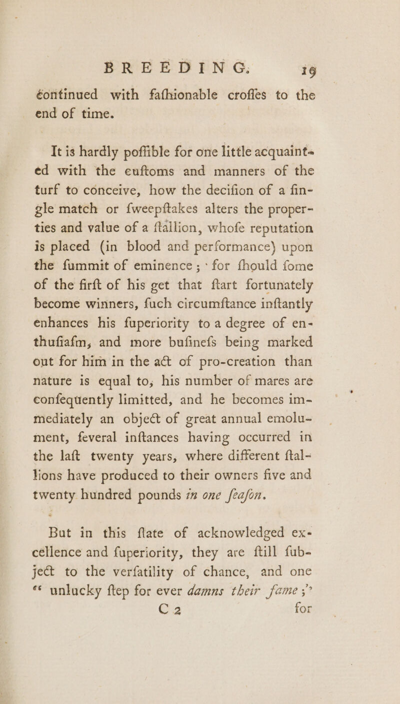 éontinued with fafhionable croffes to the end of time. | It is hardly poffible for one little acquaint- ed with the euftoms and manners of the turf to conceive, how the decifion of a fin- gle match or fweepftakes alters the proper- ties and value of a ftailion, whofe reputation is placed (in blood and performance) upon the fummit of eminence;: for fhould fome of the firft of his get that ftart fortunately become winners, fuch circumftance inftantly enhances his fuperiority to a degree of en- thufiafm, and more bufinefs being marked out for him in the act of pro-creation than nature is equal to, his number of mares are confequently limitted, and he becomes im- mediately an object of great annual emolu- ment, feveral inftances having occurred in the laft twenty years, where different ftal- lions have produced to their owners five and twenty hundred pounds 7” one fea/on. But in this flate of acknowledged ex- céllence and fuperiority, they are {till fub- je@t to the verfatility of chance, and one ** unlucky ftep for ever damns their fame ;” C2 for