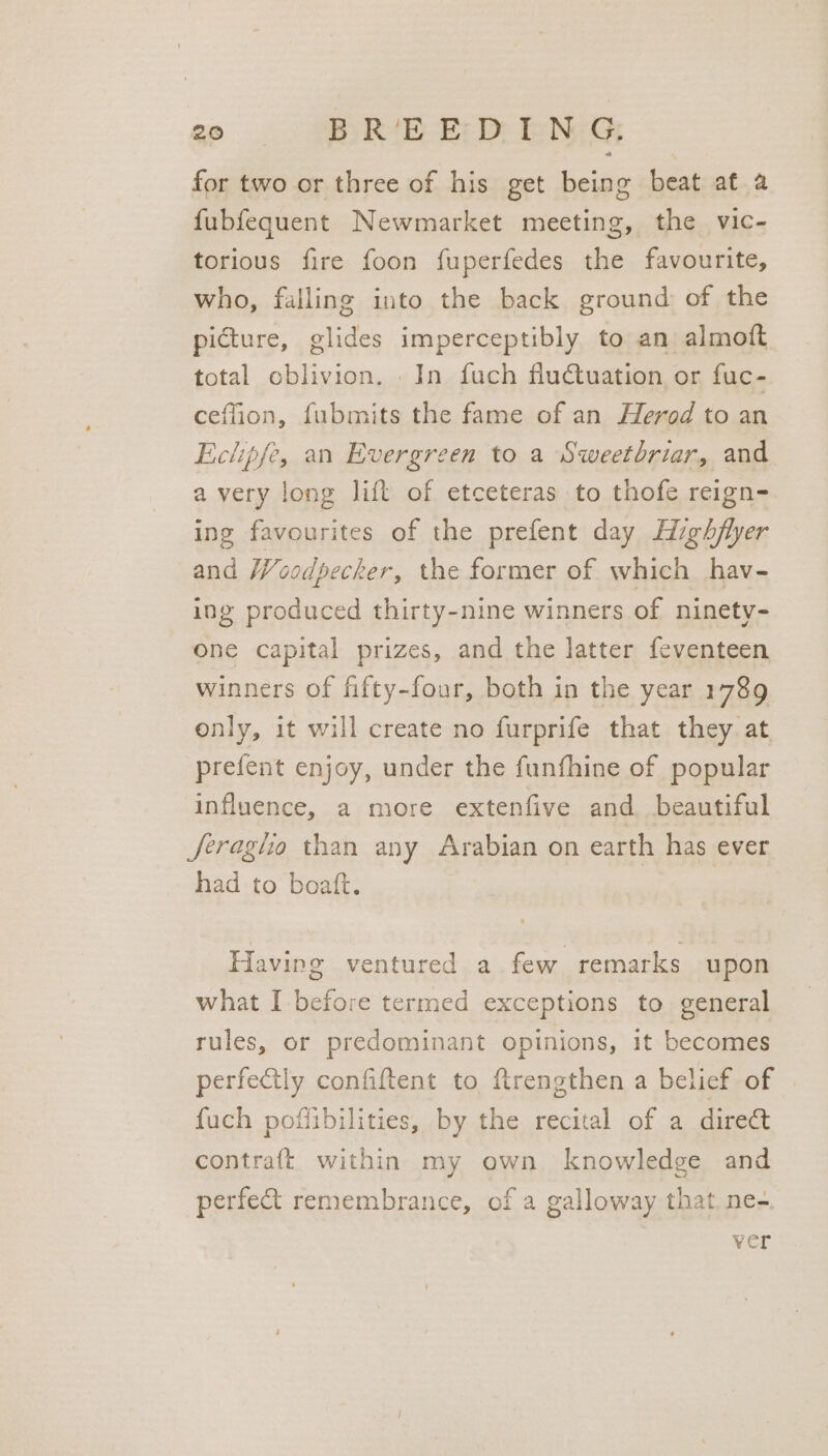 for two or three of his get being beat at a fubfequent Newmarket meeting, the vic- torious fire foon fuperfedes the favourite, who, falling into the back ground of the picture, glides imperceptibly to an almotft total oblivion. In fuch flutuation or fuc- ceffion, fubmits the fame of an Herod to an Eclipse, an Evergreen to a Sweetbriar, and avery long lift of etceteras to thofe reign- ing favourites of the prefent day Highflyer and Woodpecker, the former of which hav- ing produced thirty-nine winners of ninety- one capital prizes, and the latter feventeen winners of fifty-four, both in the year 1789 only, it will create no furprife that they. at prefent enjoy, under the funfhine of popular influence, a more extenfive and beautiful Jeragho than any Arabian on earth has ever had to boatt. Having ventured a few remarks upon what I before termed exceptions to general rules, or predominant opinions, it becomes perfectly confiftent to ftrengthen a belief of | fuch poffibilities, by the recital of a direct contraft within my own knowledge and perfect remembrance, of a galloway that ne-. ver