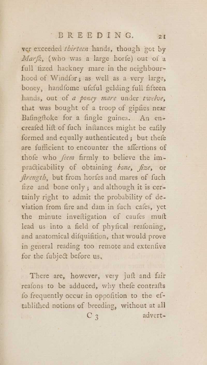 _ver exceeded thirteen hands, though got by _ Marfk, {who was a large horfe) out of a full fized hackney mare in the neighbour- hood of Windfor; as well as a very large, boney, handfome ufeful gelding full fifteen hands, out of @ poney mare under twelve, — that was bought of a troop of gipfies near Bafingftoke for a fingle guinea. An en-— _creafed lift of fuch inftances might be eafily formed and equally authenticated; but thefe are fufficient to encounter the affertions of thofe who /zem firmly to believe the im- practicability of obtaining done, fze, or firength, but from horfes and mares of fuch fize and bone only; and although it is cer- tainly right to admit the probability of de- Viation from fire and dam in fuch cafes, yet the minute invefligation of caufes mutt lead us into a field of phyfical reafoning, and anatomical difquifition, that would prove in general reading too remote and extenfive for the fubje&amp; before us, There are, however, very juft and fair reafons to be adduced, why thefe contrafts fo frequently occur in oppofition to the ef- tablithed notions of breeding, without at all C3 advert=