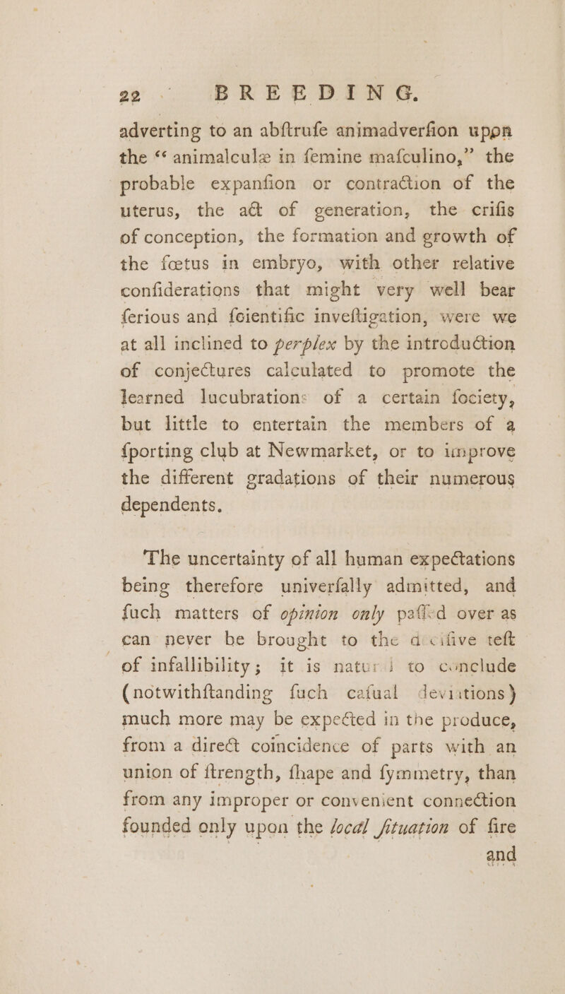 a2 | BREEDIWN G. adverting to an abftrufe animadverfion upon the “ animalcule in femine mafculino,” the probable expanfion or contraction of the uterus, the att of generation, the crifis of conception, the formation and growth of the fetus in embryo, with other relative confiderations that might very well bear ferious and feientific inveftigation, were we at all inclined to perplex by the introdudtion of conjectures calculated to promote the learned lucubrations of a certain fociety, but little to entertain the members of a {porting club at Newmarket, or to improve the different gradations of their numerous dependents, | The uncertainty of all human expe@ations being therefore univerfally admitted, and fuch matters of opinion only paficd over as can never be brought to the dcifive teft of infallibility; it is nater i to conclude (notwithftanding fuch catual deviitions) much more may be expected in the produce, from a dire&amp; coincidence of parts with an union of ftrength, {hape and fymmetry, than from any improper or convenient connection founded only upon the /ocal fituation of fire aac | and