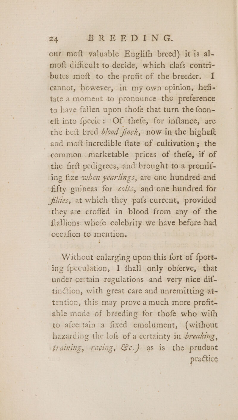 our moft valuable Englifh breed) it is al- moft difficult to decide, which clafs contri- butes moft to the profit of the breeder. I cannot, however, in my own opinion, hefi- tate a moment to pronounce the preference to have fallen upon thofe that turn the foon- eft into fpecie : Of thefe, for inftance, are the beft bred d/ood frock, now in the higheft and moft incredible ftate of cultivation; the common . marketable prices of thefe, if of the firft pedigrees, and brought to a promif- ing fize when yearlings, are one hundred and fifty guineas for co/ts, and one hundred for jilites, at which they pafs current, provided they are crofled in blood from any of the flallions: whofe celebrity we have before had occafion to mention. Without enlarging upon this fort of {port- ing {peculation, I fhall only obferve, that under certain regulations and very nice dif- tinction, with great care and unremitting at- tention, this may prove amuch more profit- able mode of breeding for thofe who with to afcertain a fixed emolument, (without hazarding the lofs of a certainty in breaking, fraining, racing, Gc.) as is the prudent practice