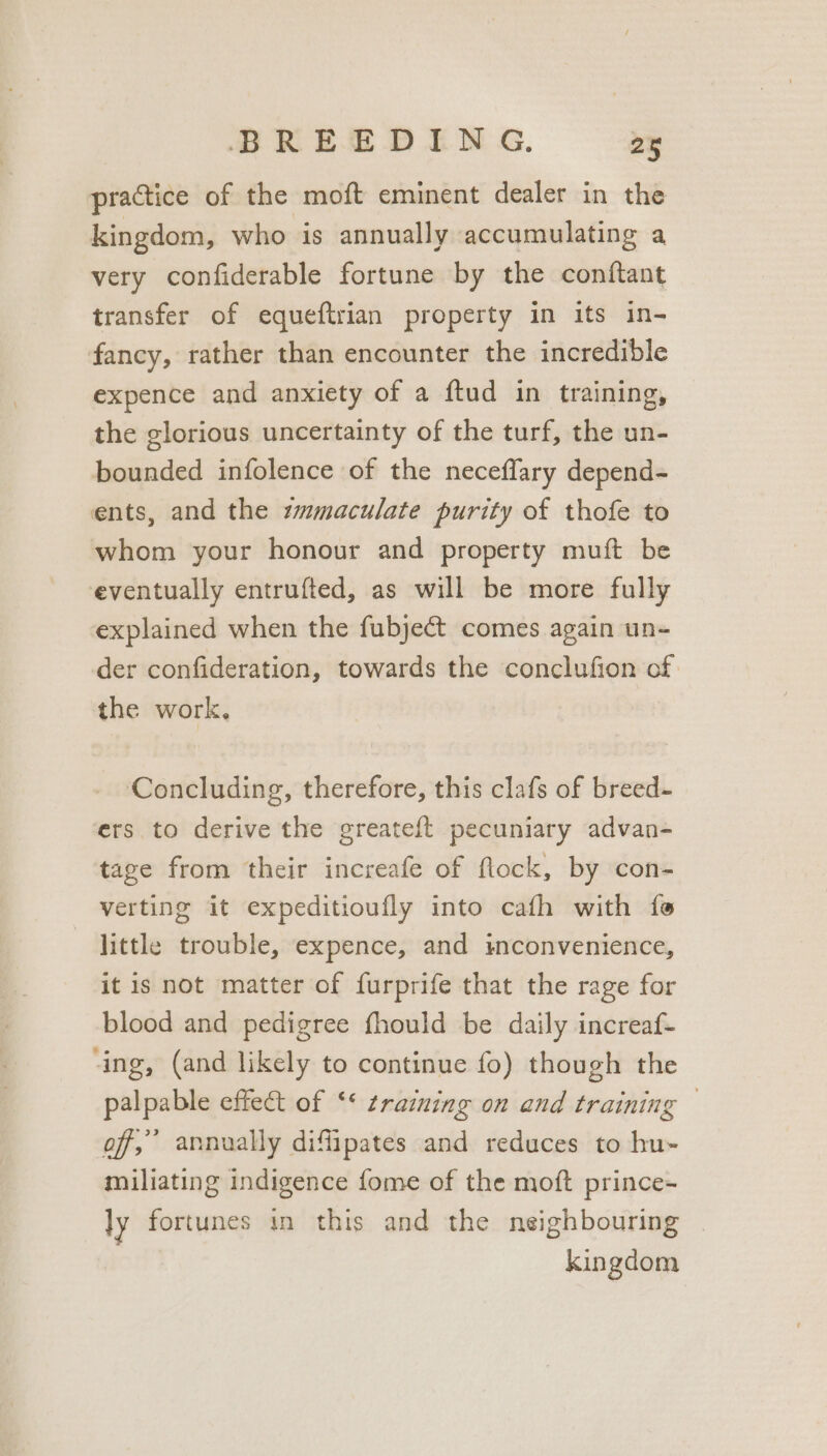 practice of the moft eminent dealer in the kingdom, who is annually accumulating a very confiderable fortune by the conftant transfer of equeftrian property in its in- fancy, rather than encounter the incredible expence and anxiety of a ftud in training, the glorious uncertainty of the turf, the un- bounded infolence of the neceffary depend- ents, and the zmmaculate purity of thofe to whom your honour and property muft be eventually entrufted, as will be more fully explained when the fubje€t comes again un- der confideration, towards the conclufion cf. the work, Concluding, therefore, this clafs of breed- ers to derive the greateft pecuniary advan- tage from their increafe of flock, by con- verting it expeditioufly into cafh with {e little trouble, expence, and inconvenience, it is not matter of furprife that the rage for blood and pedigree fhould be daily increaf- ‘ing, (and likely to continue fo) though the palpable effect of ‘* raining on and training — of, annually diflipates and reduces to hu~ miliating indigence fome of the moft prince- Jy fortunes in this and the neighbouring | kingdom
