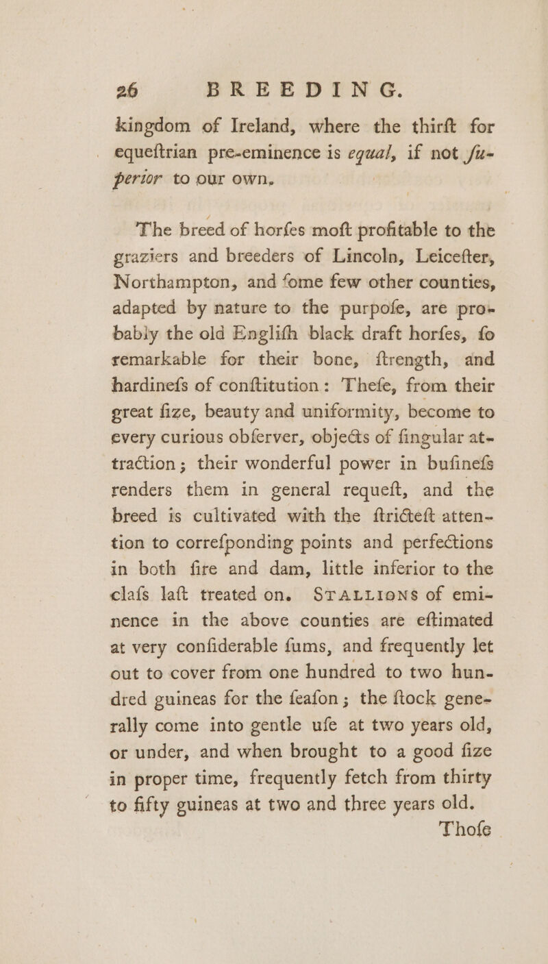 kingdom of Ireland, where the thirft for _ equeftrian pre-eminence is egual, if not /u- pertor to our own, | The breed of horfes moft profitable to the graziers and breeders of Lincoln, Leicefter, Worthampton, and fome few other counties, adapted by nature to the purpofe, are pro- bably the old Englith black draft horfes, fo remarkable for their bone, itrength, and hardinefs of conftitution: Thefe, from their great fize, beauty and uniformity, become to every curious obferver, objects of fingular at- traction ; their wonderful power in bufinefs renders them in general requeft, and the breed is cultivated with the ftricteft atten- tion to corre{ponding points and perfections in both fire and dam, little inferior to the clafs laft treated on. STALLIONS of emi- nence in the above counties are eftimated at very confiderable fums, and frequently let out to cover from one hundred to two hun- dred guineas for the feafon; the ftock gene- rally come into gentle ufe at two years old, or under, and when brought to a good fize in proper time, frequently fetch from thirty to fifty guineas at two and three years old. Thofe