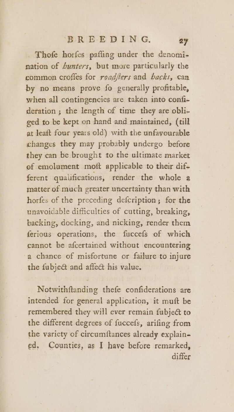 Thofe horfes pafling under the denomi- nation of Aunters, but more particularly the common crofles for roadjfers and backs, can by no means prove fo generally profitable, when all contingencies are taken into confi- deration ; the length of time they are obli- ged to be kept on hand and maintained, (till at leaft four years old) with the unfavourable changes they may probably undergo before they can be brought to the ultimate market of emolument moft applicable to their dif- ferent qualifications, render the whole a matter of much greater uncertainty than with horfes of the preceding defcription; for the unavoidable difficulties of cutting, breaking, backing, docking, and nicking, render them ferious operations, the fuccefs of which cannot be afcertained without encountering -a chance of misfortune or failure to injure the fubje&amp; and affect his value. Notwithftanding thefe confiderations are intended for general application, it muft be remembered they will ever remain fubject to the different degrees of fuccefs, arifing from the variety of circumftances already explain- ed. Counties, as I have before remarked, | differ