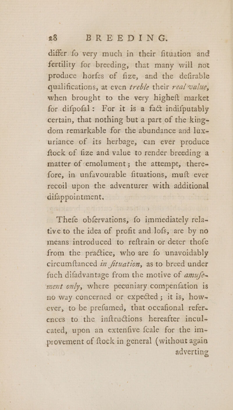 differ fo very much in their fituation and fertility for breeding, that many will not produce horfes of fize, and the defirable qualifications, at even ¢red/e their real value, when brought to the very higheft market for difpofal: For it is a fact indifputably certain, that nothing but a part of the king- dom remarkable for the abundance and lux- uriance of its herbage, ‘can ever produce ftock of fize and value to render breeding a matter of emolument; the attempt, there= fore, in unfavourable fituations, muft ever recoil upon the adventurer with additional difappointment. Thefe obfervations, fo immediately rela- tive to the idea of profit and lofs, are by no means introduced to reftrain or deter thofe from the practice, who are fo unavoidably circumftanced zz fituation, as to breed under fuch difadvantage from the motive of amu/e- ment only, where pecuniary compenfation 1s no way concerned or expected; it is, how-~ ever, to be prefumed, that occafional refer- ences to the inftructions hereafter incul- cated, upon an extenfive fcale for the im- provement of {tock in general (without again adverting