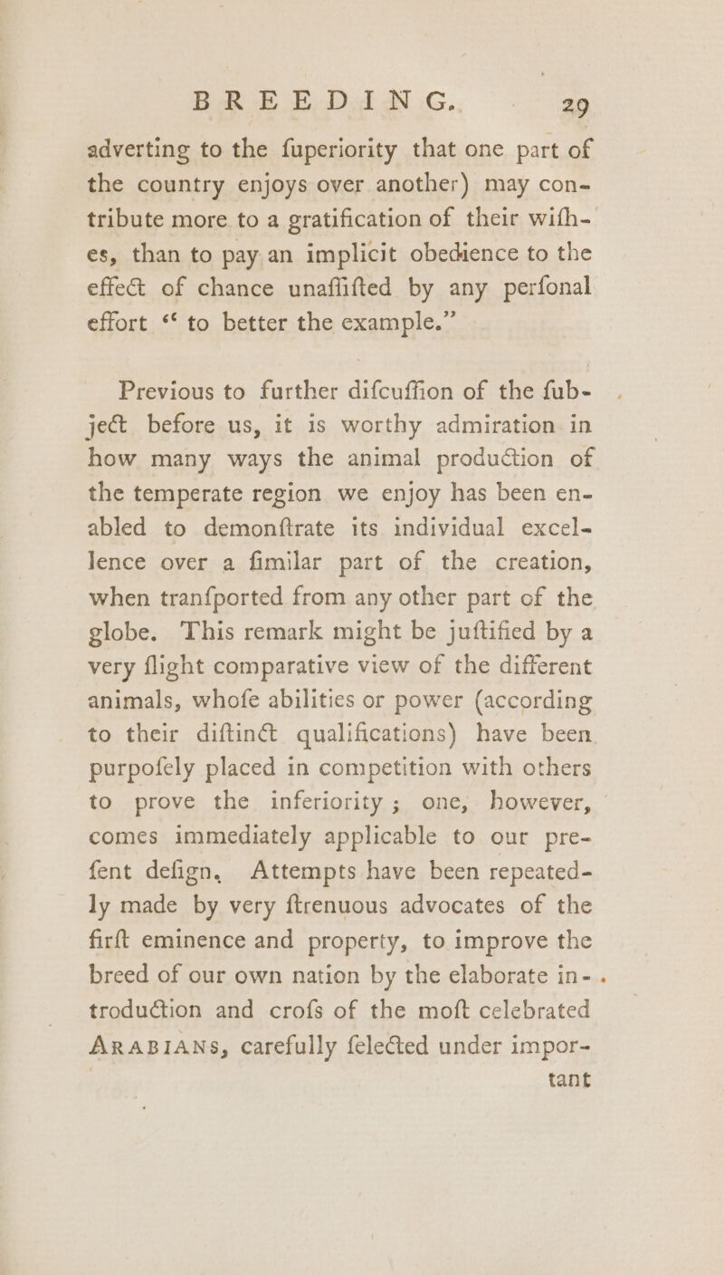 Oe ae Oe De a a a adverting to the fuperiority that one part of the country enjoys over another) may con- tribute more to a gratification of their wifh- es, than to pay an implicit obedience to the effect of chance unaffifted by any perfonal effort ‘‘ to better the example.” Previous to further difcuffion of the fub- ject before us, it is worthy admiration in how many ways the animal production of the temperate region we enjoy has been en- abled to demonftrate its individual excel- Jence over a fimilar part of the creation, when tranfported from any other part of the globe. This remark might be juftified by a very flight comparative view of the different animals, whofe abilities or power (according to their diftinct qualifications) have been purpofely placed in competition with others to prove the inferiority ; one, however, comes immediately applicable to our pre- fent defign, Attempts have been repeated- ly made by very ftrenuous advocates of the firft eminence and property, to improve the breed of our own nation by the elaborate in- . troduction and crofs of the moft celebrated ARABIANS, carefully feleted under impor- tant