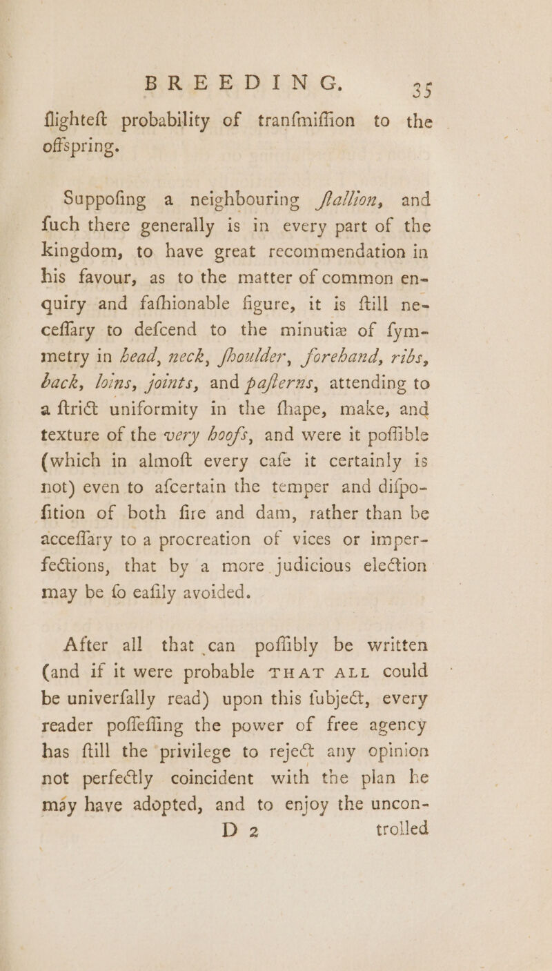 flighteft probability of tranfmiffion to the | offspring. Suppofing a neighbouring /fallion, and fuch there generally is in every part of the kingdom, to have great recommendation in his favour, as to the matter of common en- quiry and fathionable figure, it is {till ne- ceflary to defcend to the minutie of fym- metry in head, neck, fhoulder, foreband, ribs, back, loins, joints, and paflerns, attending to a ftri&amp; uniformity in the fhape, make, and texture of the very hoofs, and were it poflible (which in almoft every cafe it certainly is not) even to afcertain the temper and difpo- fition of both fire and dam, rather than be acceflary to a procreation of vices or imper- fe€tions, that by a more judicious election may be {fo eafily avoided. After all that can poflibly be written (and if it were probable rHaAT ALL could be univerfally read) upon this fubje&amp;t, every reader poffefling the power of free agency has {till the ‘privilege to reject any opinion not perfectly coincident with the plan he may have adopted, and to enjoy the uncon- D 2 trolled