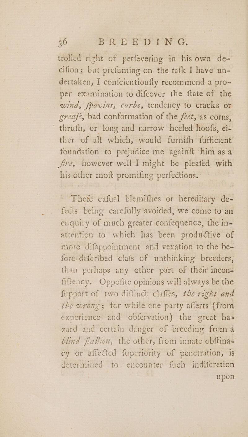 trolled right of perfevering in his own de- cifion; but prefuming on the tafk I have un- dertaken, I confcientioufly recommend a pro~ per examination to difcover the ftate of the wind, fpavins, curbs, tendency to cracks or greafe, bad conformation of the feet, as corns, thruth, or long and narrow heeled hoofs, ei- ther of all which, would furnith’ fufficient foundation to prejudice me againft ~him as a fire, bowever well I might be pleafed with his other moft promifing perfections. — cafual blemithes or hereditary de- fects being carefully avoided, we come to an enquiry of much greater confequence, the in- attention to wv has been productive of more difappointment and vexation to the be- fore-deferibed clafs of unthinking breeders, than perhaps any other part of their incon- fiftency. Oppofite opinions will always be the fupport of two diftinct claffes, the right and the wrong; for while one party aflerts (from experience. and obfervation) the great ha- gard and certain danger of weeding from a blind fiallon, the other, from innate obftina= cy or affected fuperiority of penetration, is determined to. encounter fach indifcretion | upon