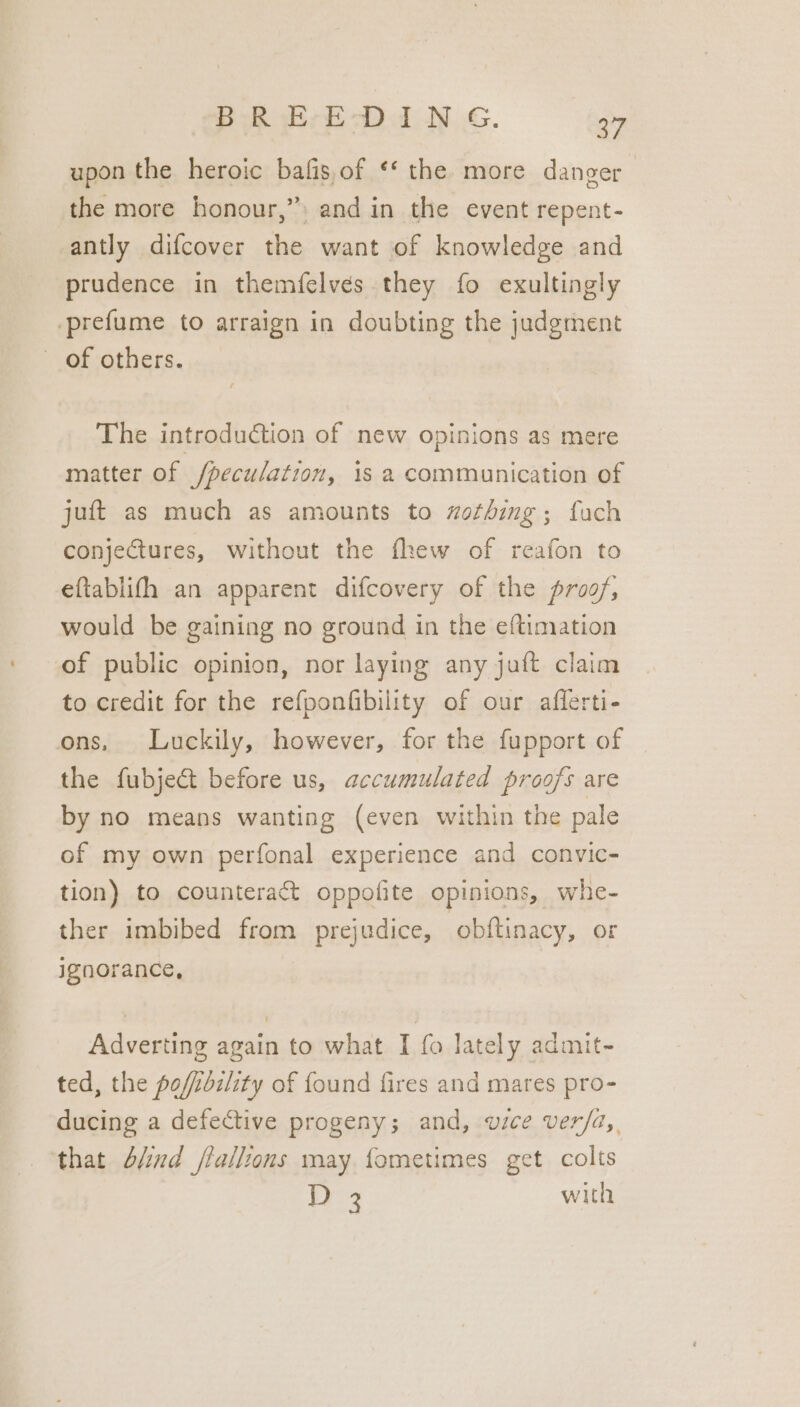 upon the heroic bafis,of ‘* the more danger the more honour,” and in the event repent- antly difcover the want of knowledge and prudence in themfelves they fo exultingly prefume to arraign in doubting the judgment of others. The introduction of new opinions as mere matter of /peculation, 1s 2 communication of juft as much as amounts to wothing; fuch conje€tures, without the fhew of reafon to eftablifh an apparent difcovery of the proof; would be gaining no ground in the eftimation of public opinion, nor laying any juft claim to credit for the refponfibility of our afferti- ons, Luckily, however, for the fupport of the fubject before us, accumulated proofs are by no means wanting (even within the pale of my own perfonal experience and convic- tion) to counteract oppofite opinions, whe- ther imbibed from prejudice, obftinacy, or ignorance, Adverting again to what I fo lately admit- ted, the poffoziity of found fires and mares pro- ducing a defective progeny; and, wice ver/a,, that 4/ind /tallions may fometimes get colts D3 with