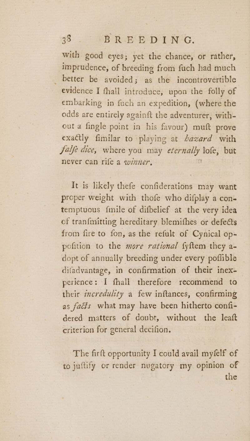 with good eyes; yet the chance, or rather, Imprudence, of breeding from fuch had much _ better be avoided; as the incontrovertible evidence I hall introduce, upon the folly of embarking in fuch an expedition, (where the odds are entirely againft the adventurer, with- out a fingle point in his favour) muft prove exactly fimilar to playing at fazard with fale dice, where you may ie ine lofe, but never can rife a winner. It is likely thefe confiderations may want proper weight with thofe who difplay a con- temptuous {mile of difbelief at the very idea cf tranfmitting hereditary blemifhes or defects from fire to fon, as the refult of Cynical op-~ pofition to the more rational fyftem they a- dopt of annually breeding under every poffible difadvantage, in confirmation of their inex- perience: I fhall therefore recommend to their zzcredulity a few inftances, confirming as facts what may have been hitherto confi- dered matters of doubt, without the leaft criterion for general decifion. The fir opportunity I could avail myfelf of to juftify or render nugatory my opinion of the