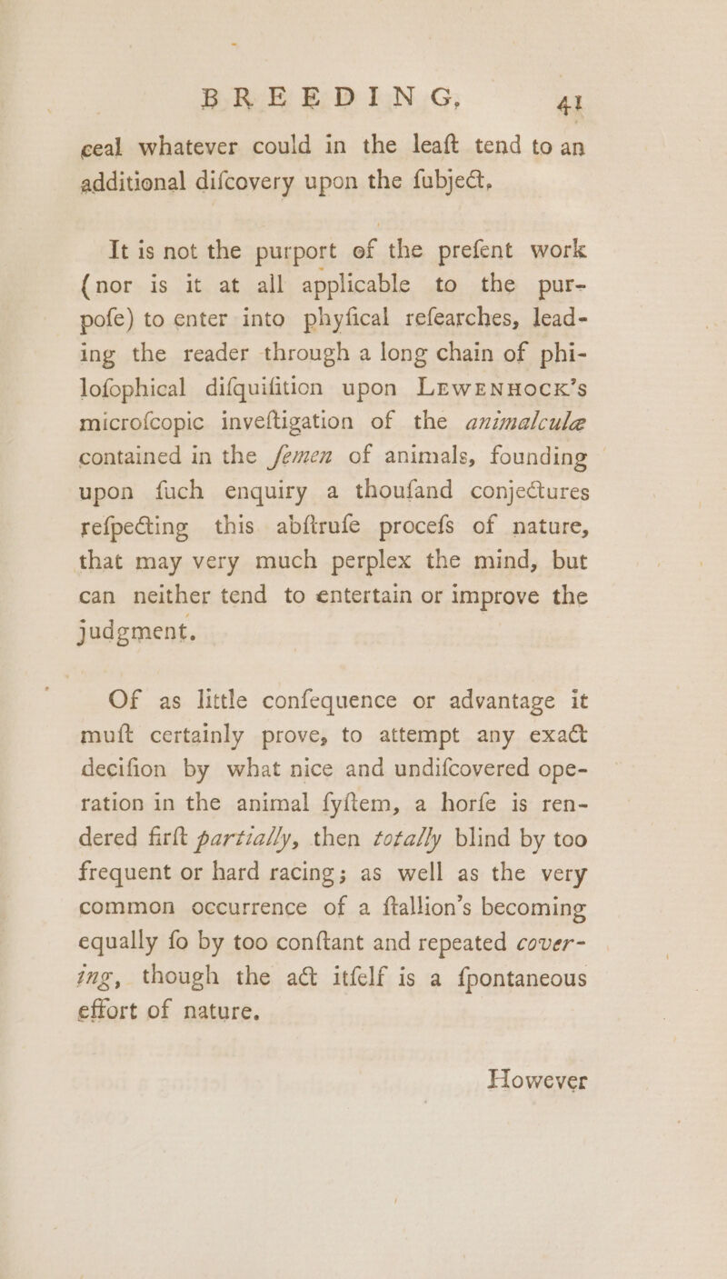 ceal whatever could in the leaft tend to st additional difcovery upon the fubject, It is not the purport of the prefent work (nor is it at all applicable to the pur- pofe) to enter into phyfical refearches, lead- ing the reader through a long chain of phi- lofophical difquifition upon LewrNnuocx’s microfcopic inveftigation of the animalcule contained in the /emen of animals, founding ~ upon fuch enquiry a thoufand conjectures refpecting this abfirufe procefs of nature, that may very much perplex the mind, but can neither tend to entertain or improve the judgment. — Of as little confequence or advantage it muift certainly prove, to attempt any exact decifion by what nice and undifcovered ope- ration in the animal fyftem, a horfe is ren- dered firft partially, then ftota/ly blind by too frequent or hard racing; as well as the very common occurrence of a ftallion’s becoming equally fo by too conftant and repeated cover- img, though the act itfelf is a {pontaneous effort of nature. However