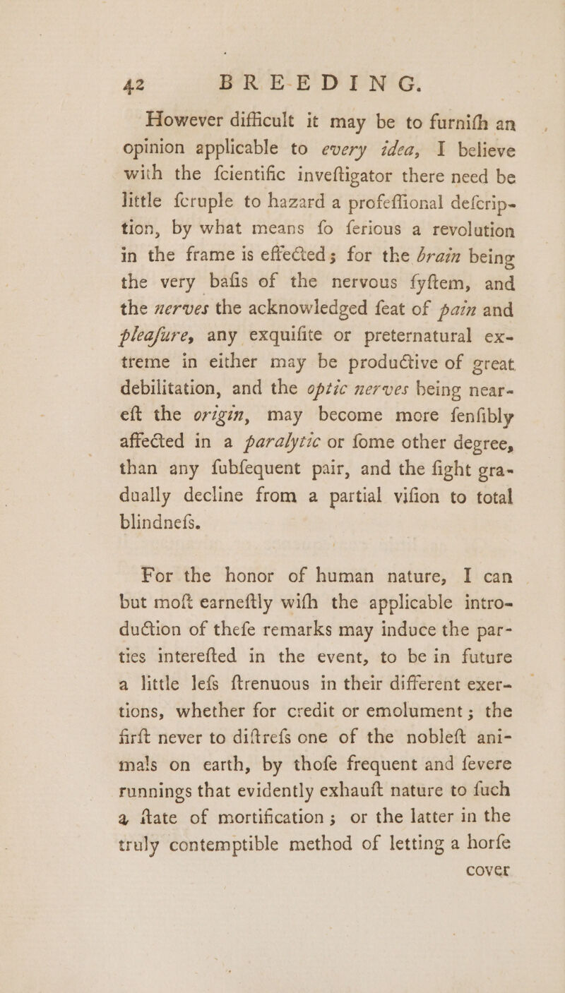 However difficult it may be to furnith an opinion applicable to every idea, I believe with the {cientific inveftigator there need be little fcruple to hazard a profeffional defcrip- tion, by what means fo ferious a revolution in the frame is effecteds for the drain being the very bafis of the nervous fyftem, and the uerves the acknowledged feat of paz and pleafure, any exquifite or preternatural ex- treme in either may be productive of great debilitation, and the optic nerves being near- eft the orzgin, may become more fenfibly affected in a paralytic or fome other degree, than any fubfequent pair, and the fight gra- dually decline from a partial vifion to total blindnefs. For the honor of human nature, I can ~ but moft earneftly with the applicable intro- dudtion of thefe remarks may induce the par- ties interefted in the event, to bein future a little Jefs {trenuous in their different exer- tions, whether for credit or emolument; the firft never to diftrefs one of the nobleft ani- mals on earth, by thofe frequent and fevere runnings that evidently exhauft nature to fuch a ftate of mortification; or the latter in the truly contemptible method of letting a horfe cover