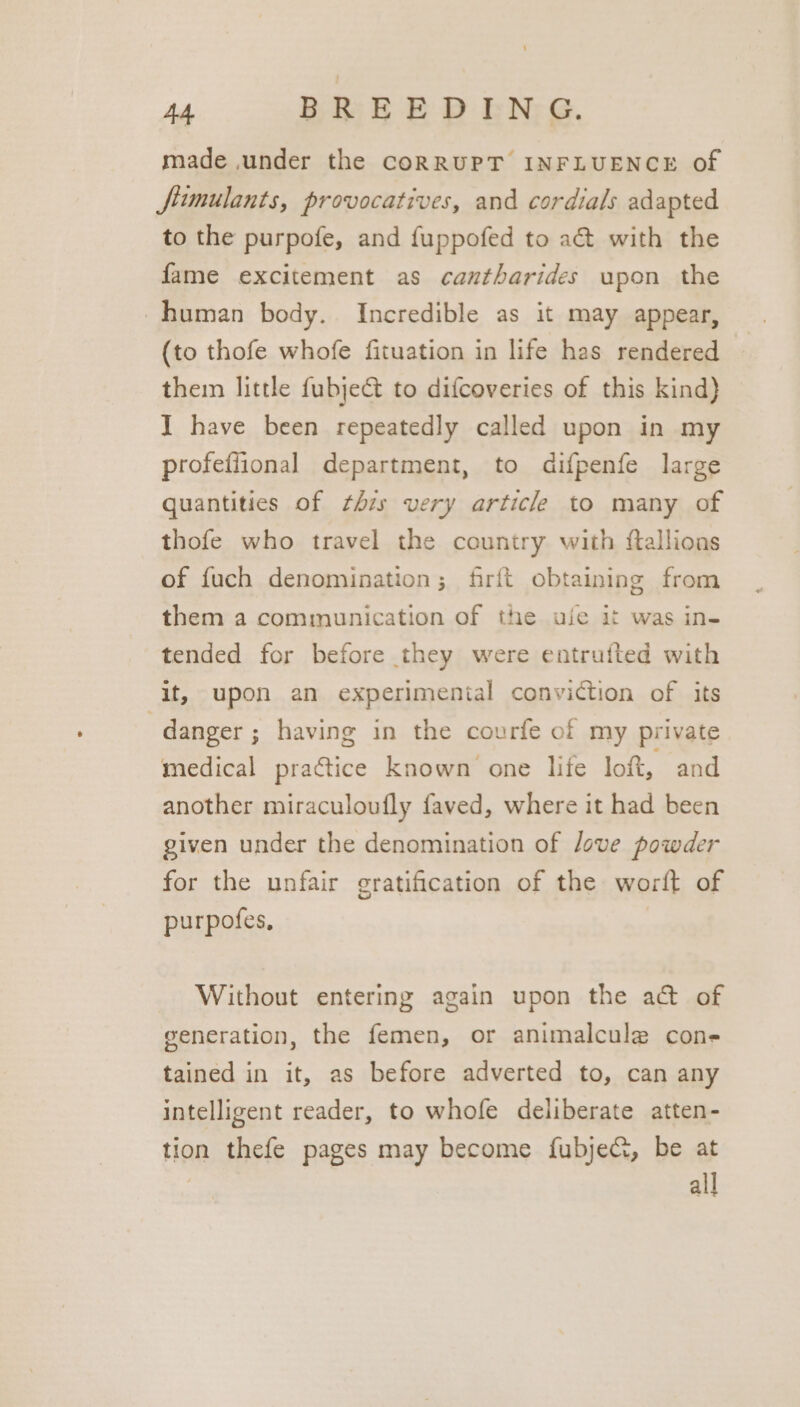 made under the CoRRUPT INFLUENCE of fiumulants, provocatives, and cordials adapted to the purpofe, and fuppofed to a@ with the fame excitement as cantharides upon the human body. Incredible as it may appear, (to thofe whofe fituation in life has rendered them little fubjeGt to difcoveries of this kind) I have been repeatedly called upon in my profeflional department, to difpenfe large quantities of this very article to many of thofe who travel the country with ftallions of fuch denomination; firft obtaining from them a communication of the uje it was in- tended for before they were entrufted with it, upon an experimental conviction of its danger ; having in the courfe of my private medical practice Known one lie loft, and another miraculoufly faved, where it had been given under the denomination of love powder for the unfair gratification of the wort of purpofes, Without entering again upon the act of generation, the femen, or animalcule cone tained in it, as before adverted to, can any intelligent reader, to whofe deliberate atten- tion thefe pages may become fubjec, be at | all