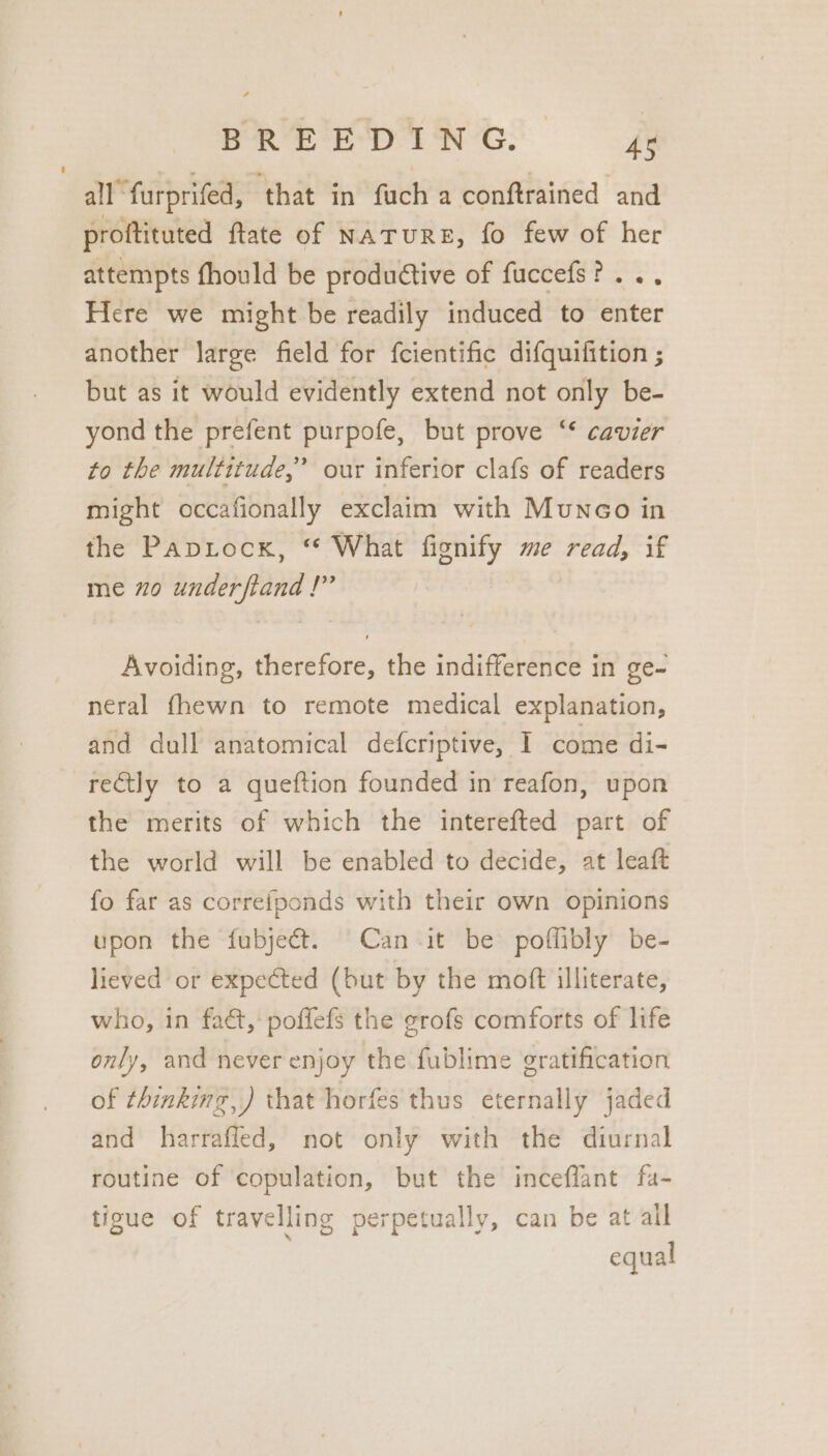 all furprifed, ‘that in fach a conftrained and proftituted ftate of NATURE, fo few of her attempts fhould be productive of fuccefs?... Here we might be readily induced to enter another large field for {cientific difquifition ; but as it would evidently extend not only be- yond the prefent purpofe, but prove ‘* cavier to the multitude,’ our inferior clafs of readers might occafionally exclaim with Munco in the Paptockx, “ What fignify me read, if me 20 underftand !” Avoiding, therefore, the indifference in ge- neral fhewn to remote medical explanation, and dull anatomical defcriptive, I come di- reGtly to a queftion founded in reafon, upon the merits of which the interefted part of the world will be enabled to decide, at leaft fo far as correfponds with their own opinions upon the fubject. Can it be poffibly be- lieved or expected (but by the moft illiterate, who, in fa&amp;, pofflefs the grofs comforts of life only, and never enjoy the fublime gratification of thinking, ) that horfes thus eternally jaded and harraffed, not only with the diurnal routine of copulation, but the inceflant fa- tigue of travelling perpetually, can be at all equal