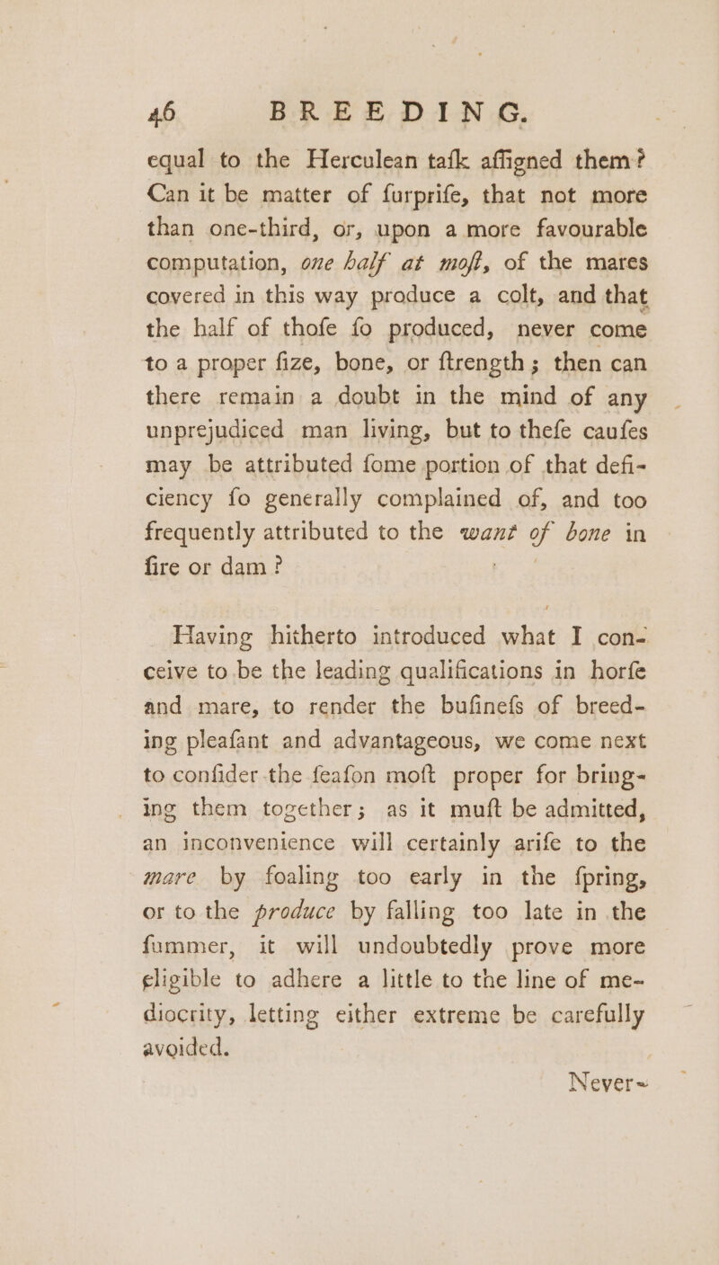 equal to the Herculean tafk affigned them? Can it be matter of furprife, that not more than one-third, or, upon amore favourable computation, oe half at moft, of the mares covered in this way produce a colt, and that the half of thofe fo produced, never come to a proper fize, bone, or ftrength; then can there remain a doubt in the mind of any unprejudiced man living, but to thefe caufes may be attributed fome portion of that defi- ciency fo generally complained of, and too frequently attributed to the want as bone in fire or dam? Having hitherto introduced what I con- ceive to be the leading qualifications in horfe and mare, to render the bufinefs of breed- ing pleafant and advantageous, we come next to confider the feafon moft proper for bring- ing them together; as it muft be admitted, an inconvenience will certainly arife to the mare by foaling too early in the fpring, or to the produce by falling too late in the fummer, it will undoubtedly prove more eligible to adhere a little to the line of me- diocrity, letting either extreme be carefully avoided. Never~