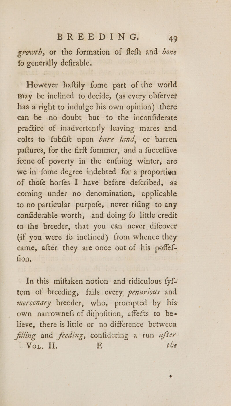 growth, or the formation of flefh and doze fo generally defirable. However haftily fome part of the world may be inclined to decide, (as every obferver has a right to indulge his own opinion) there can be no doubt but to the inconfiderate practice of inadvertently leaving mares and colts to fubfift upon dare land, or barren paftures, for the firft fummer, and a fucceflive feene of poverty in the enfuing winter, are we in fome degree indebted for a proportien of thofe horfes I have before defcribed, as coming under no denomination, applicable to no particular purpofe, never rifing to any confiderable worth, and doing fo little credit to the breeder, that you can never difcover (if you were fo inclined) from whence they came, after they are once out of his poflef- fion, In this miftaken notion and ridiculous fyf- tem of breeding, fails every penurzous and mercenary breeder, who, prompted by his own narrownefs of difpofition, affects to be- lieve, there is little or no difference betweea filling and feeding, confidering a run after Bavon.. 1. E the