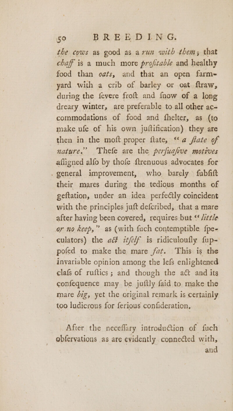 the cows as good as avun with them; that chaff is a much more profitable and healthy food than oafs, and that an open farme yard with a crib of barley or oat flraw, during the fevere froft and fnow of a long dreary winter, are preferable to all other ac- commodations of food and fhelter, as (to make ufe of his own juftification) they are then in the moft proper fate, ‘‘ a ftate of nature.’ Thefe are the perfuafive motives afligned alfo by thofe {trenuous advocates for . general improvement, who barely fubfitt their mares during the tedious months of geftation, under an idea perfectly coincident with the principles juft defcribed, that a mare after having been covered, requires but ‘* /tz/e or no keep,” as (with fuch contemptible {pe- culators) the ad it/e/f is ridiculoufly fup- pofed to make the mare fat. This is the Anyariable opinion among the lefs enlightened clafs of ruftics; and though the at and its confequence may be juftly faid to make the mare Jig, yet the original remark is certainly too ludicrous for ferious confideration, | After the neceflary introduction of fuch obfervations as are evidently connected with, and