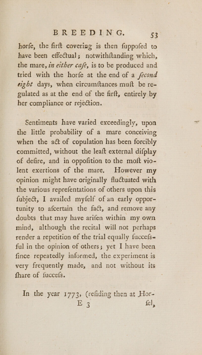 horfe, the firft covering is then fuppofed to have been effectual; notwithf{tanding which, the mare, 27 either cafe, is to be produced and tried with the horfe at the end of a /econd eight days, when circumftances muft be re- gulated as at the end of the firft, entirely by her compliance or rejection. Sentiments have varied exceedingly, upon the little probability of a mare conceiving when the act of copulation has been forcibly committed, without the leaft external difplay of defire, and in oppofition to the moft vio- lent exertions of the mare. However my opinion might have originally fluctuated with the various reprefentations of others upon this fubject, I availed myfelf of an early oppor- tunity to afcertain the fact, and remove any doubts that may have arifen within my own mind, although the recital will not perhaps render a repetition of the trial equally fuccefs- ful in the opinion of others; yet I have been fince repeatedly informed, the experiment is very frequently made, and not without its fhare of {uccefs. In the year 1773, (refiding then at Hor- E43 fel,