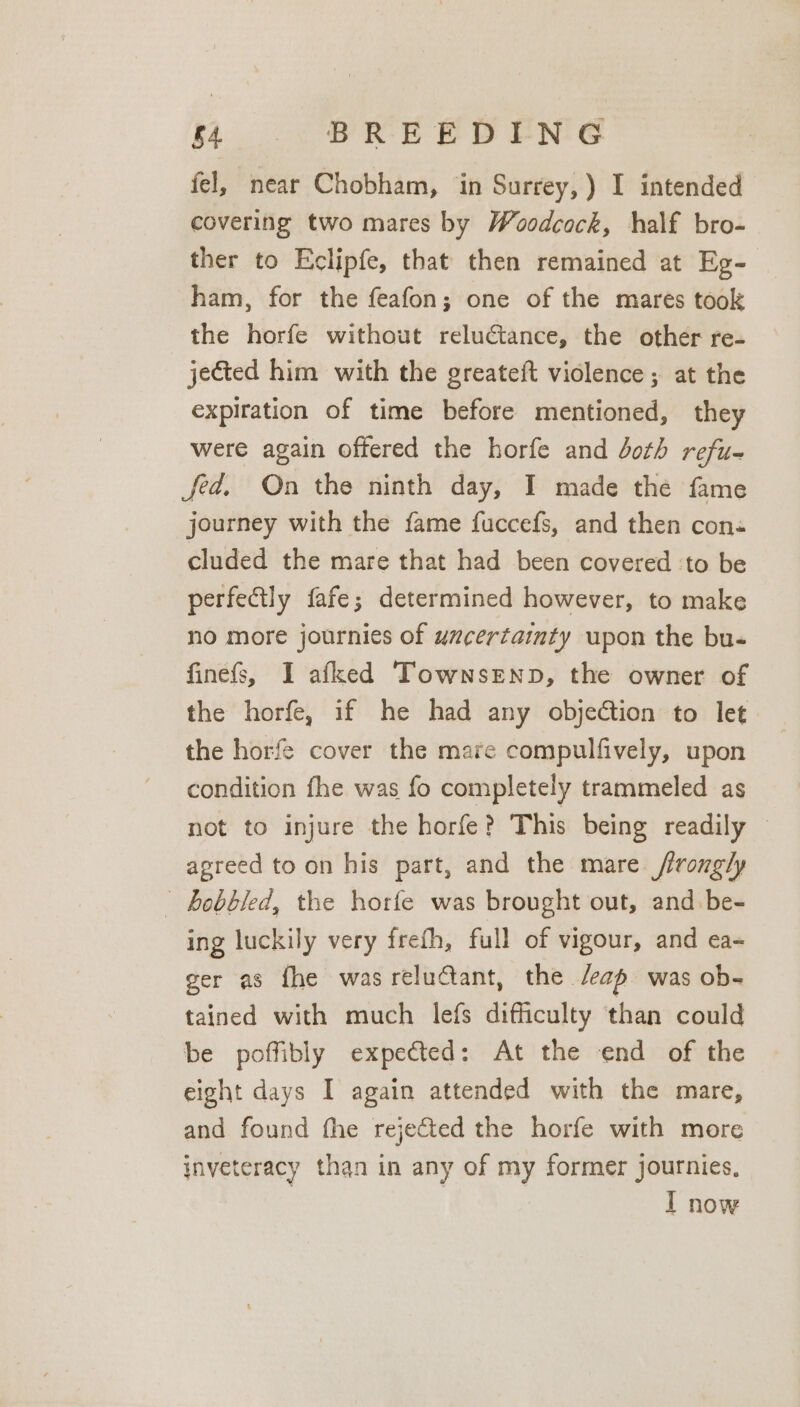 fel, near Chobham, in Surrey, ) I intended covering two mares by Woodcock, half bro- ther to Eclipfe, that then remained at Eg- ham, for the feafon; one of the mares took the horfe without reluctance, the other re- jected him with the greateft violence; at the expiration of time before mentioned, they were again offered the horfe and doth refu- fed, On the ninth day, I made the fame journey with the fame fuccefs, and then con« cluded the mare that had been covered to be perfectly fafe; determined however, to make no more journies of uxcertainty upon the bu- finefs, I afked Townsenp, the owner of the horfe, if he had any objedtion to let the horfe cover the mare compulfively, upon condition fhe was fo completely trammeled as not to injure the horfe? This being readily © agreed to on his part, and the mare frongly ' bobbled, the horfe was brought out, and be- ing luckily very frefh, full of vigour, and ea- ger as fhe was reluctant, the /eap was ob- tained with much lefs difficulty than could be poffibly expected: At the end of the eight days I again attended with the mare, and found fhe rejected the horfe with more inveteracy than in any of my former journies, I now