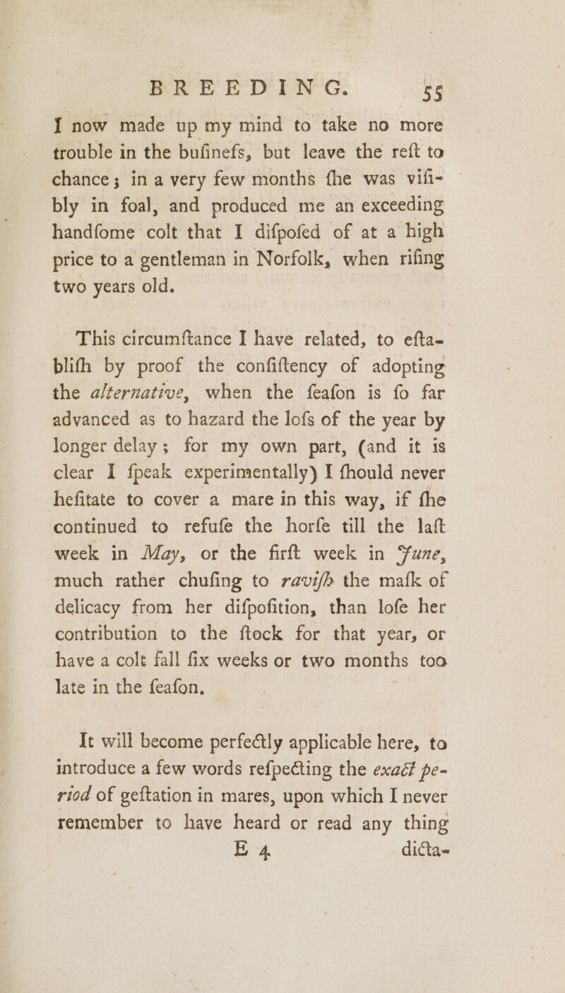 I now made up my mind to take no more trouble in the bufinefs, but leave the reft to chance; in a very few months fhe was vili- — bly in foal, and produced me an exceeding handfome colt that I difpofed of at a high price to a gentleman in Norfolk, when rifing two years old. This circumftance I have related, to efta- blifh by proof the confiftency of adopting the alternative, when the feafon is fo far advanced as to hazard the lofs of the year by longer delay; for my own part, (and it is clear I fpeak experimentally) I fhould never hefitate to cover a mare in this way, if the continued to refufe the horfe till the laft. week in May, or the firft week in Sune, much rather chufing to ravi/h the mafk of delicacy from her difpofition, than lofe her contribution to the fteck for that year, or have a colt fall fix weeks or two months too late in the feafon. It will become perfectly applicable here, to introduce a few words refpecting the exaé? pe- riod of geftation in mares, upon which I never remember to have heard or read any thing E 4 dicta-