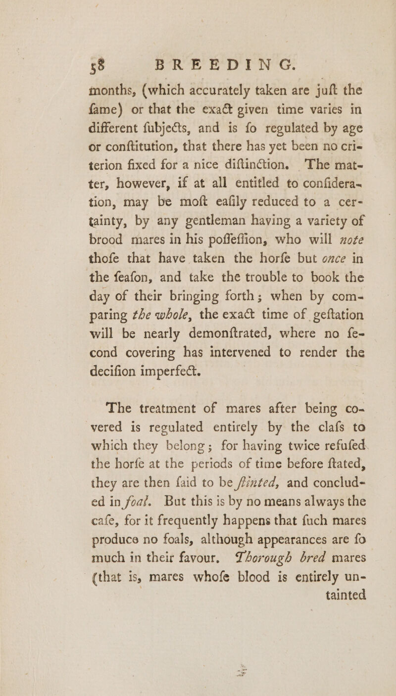 months, (which accurately taken are juft the fame) or that the exact given time varies in different fubjects, and is fo regulated by age or conftitution, that there has yet been no cri- terion fixed for a nice diftinction. The mat- ter, however, if at all entitled to confidera- tion, may be moft eafily reduced to a cer- tainty, by any gentleman having a variety of brood mares in his poffeffion, who will xote thofe that have taken the horfe but once in the feafon, and take the trouble to book the day of their bringing forth; when by com- paring the whole, the exact time of geftation will be nearly demonftrated, where no fe- cond covering has intervened to render the decifion imperfect. | The treatment of mares after being co- vered is regulated entirely by the clafs to which they belong; for having twice refufed. the horfe at the periods of time before ftated, they are then faid to be finéed, and conclud- ed in foa?. But this is by no means always the cafe, for it frequently happens that fuch mares produce no foals, although appearances are fo much in their favour, Thorough bred mares (that is, mares whofe blood is entirely un- tainted